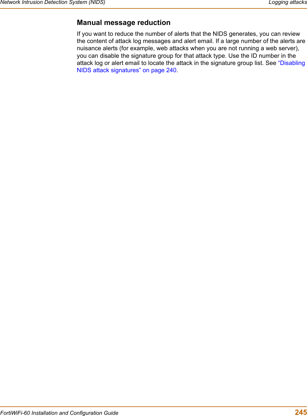 Network Intrusion Detection System (NIDS)  Logging attacksFortiWiFi-60 Installation and Configuration Guide  245Manual message reductionIf you want to reduce the number of alerts that the NIDS generates, you can review the content of attack log messages and alert email. If a large number of the alerts are nuisance alerts (for example, web attacks when you are not running a web server), you can disable the signature group for that attack type. Use the ID number in the attack log or alert email to locate the attack in the signature group list. See “DisablingNIDS attack signatures” on page 240.