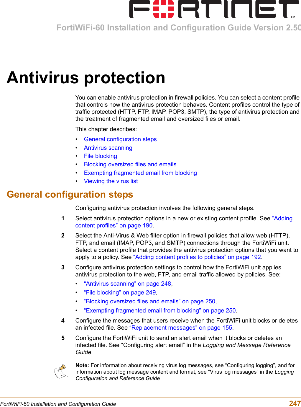 FortiWiFi-60 Installation and Configuration Guide Version 2.50FortiWiFi-60 Installation and Configuration Guide  247Antivirus protectionYou can enable antivirus protection in firewall policies. You can select a content profile that controls how the antivirus protection behaves. Content profiles control the type of traffic protected (HTTP, FTP, IMAP, POP3, SMTP), the type of antivirus protection and the treatment of fragmented email and oversized files or email.This chapter describes:•General configuration steps•Antivirus scanning•File blocking•Blocking oversized files and emails•Exempting fragmented email from blocking•Viewing the virus listGeneral configuration stepsConfiguring antivirus protection involves the following general steps.1Select antivirus protection options in a new or existing content profile. See “Adding content profiles” on page 190.2Select the Anti-Virus &amp; Web filter option in firewall policies that allow web (HTTP), FTP, and email (IMAP, POP3, and SMTP) connections through the FortiWiFi unit. Select a content profile that provides the antivirus protection options that you want to apply to a policy. See “Adding content profiles to policies” on page 192.3Configure antivirus protection settings to control how the FortiWiFi unit applies antivirus protection to the web, FTP, and email traffic allowed by policies. See:•“Antivirus scanning” on page 248,•“File blocking” on page 249,•“Blocking oversized files and emails” on page 250,•“Exempting fragmented email from blocking” on page 250.4Configure the messages that users receive when the FortiWiFi unit blocks or deletes an infected file. See “Replacement messages” on page 155.5Configure the FortiWiFi unit to send an alert email when it blocks or deletes an infected file. See “Configuring alert email” in the Logging and Message Reference Guide.Note: For information about receiving virus log messages, see “Configuring logging”, and for information about log message content and format, see “Virus log messages” in the Logging Configuration and Reference Guide