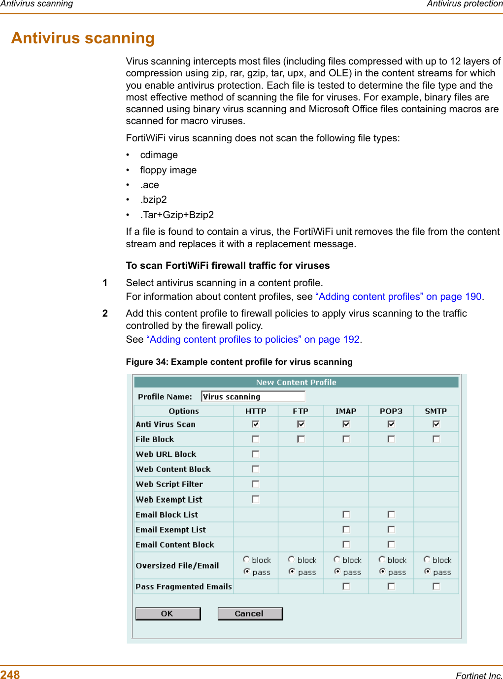 248 Fortinet Inc.Antivirus scanning Antivirus protectionAntivirus scanningVirus scanning intercepts most files (including files compressed with up to 12 layers of compression using zip, rar, gzip, tar, upx, and OLE) in the content streams for which you enable antivirus protection. Each file is tested to determine the file type and the most effective method of scanning the file for viruses. For example, binary files are scanned using binary virus scanning and Microsoft Office files containing macros are scanned for macro viruses.FortiWiFi virus scanning does not scan the following file types:• cdimage• floppy image•.ace•.bzip2•.Tar+Gzip+Bzip2If a file is found to contain a virus, the FortiWiFi unit removes the file from the content stream and replaces it with a replacement message.To scan FortiWiFi firewall traffic for viruses1Select antivirus scanning in a content profile.For information about content profiles, see “Adding content profiles” on page 190.2Add this content profile to firewall policies to apply virus scanning to the traffic controlled by the firewall policy.See “Adding content profiles to policies” on page 192.Figure 34: Example content profile for virus scanning