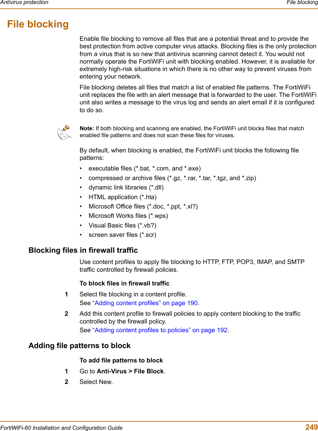 Antivirus protection  File blockingFortiWiFi-60 Installation and Configuration Guide  249File blockingEnable file blocking to remove all files that are a potential threat and to provide the best protection from active computer virus attacks. Blocking files is the only protection from a virus that is so new that antivirus scanning cannot detect it. You would not normally operate the FortiWiFi unit with blocking enabled. However, it is available for extremely high-risk situations in which there is no other way to prevent viruses from entering your network.File blocking deletes all files that match a list of enabled file patterns. The FortiWiFi unit replaces the file with an alert message that is forwarded to the user. The FortiWiFi unit also writes a message to the virus log and sends an alert email if it is configured to do so.By default, when blocking is enabled, the FortiWiFi unit blocks the following file patterns:• executable files (*.bat, *.com, and *.exe)• compressed or archive files (*.gz, *.rar, *.tar, *.tgz, and *.zip)• dynamic link libraries (*.dll)• HTML application (*.hta)• Microsoft Office files (*.doc, *.ppt, *.xl?)• Microsoft Works files (*.wps)• Visual Basic files (*.vb?)• screen saver files (*.scr)Blocking files in firewall trafficUse content profiles to apply file blocking to HTTP, FTP, POP3, IMAP, and SMTP traffic controlled by firewall policies.To block files in firewall traffic1Select file blocking in a content profile.See “Adding content profiles” on page 190.2Add this content profile to firewall policies to apply content blocking to the traffic controlled by the firewall policy.See “Adding content profiles to policies” on page 192.Adding file patterns to blockTo add file patterns to block1Go to Anti-Virus &gt; File Block.2Select New.Note: If both blocking and scanning are enabled, the FortiWiFi unit blocks files that match enabled file patterns and does not scan these files for viruses.