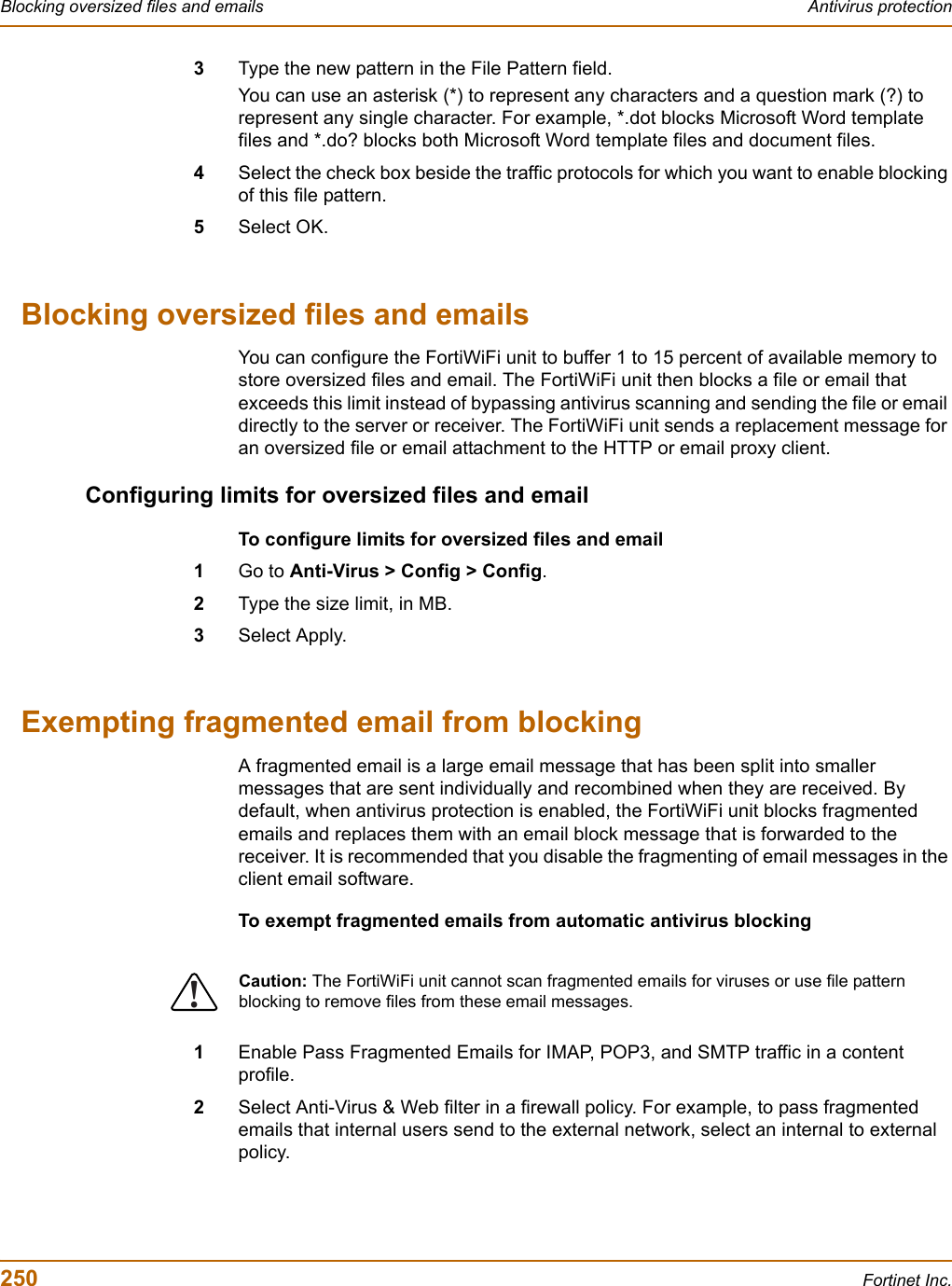 250 Fortinet Inc.Blocking oversized files and emails Antivirus protection3Type the new pattern in the File Pattern field.You can use an asterisk (*) to represent any characters and a question mark (?) to represent any single character. For example, *.dot blocks Microsoft Word template files and *.do? blocks both Microsoft Word template files and document files.4Select the check box beside the traffic protocols for which you want to enable blocking of this file pattern.5Select OK.Blocking oversized files and emailsYou can configure the FortiWiFi unit to buffer 1 to 15 percent of available memory to store oversized files and email. The FortiWiFi unit then blocks a file or email that exceeds this limit instead of bypassing antivirus scanning and sending the file or email directly to the server or receiver. The FortiWiFi unit sends a replacement message for an oversized file or email attachment to the HTTP or email proxy client.Configuring limits for oversized files and emailTo configure limits for oversized files and email1Go to Anti-Virus &gt; Config &gt; Config.2Type the size limit, in MB.3Select Apply.Exempting fragmented email from blockingA fragmented email is a large email message that has been split into smaller messages that are sent individually and recombined when they are received. By default, when antivirus protection is enabled, the FortiWiFi unit blocks fragmented emails and replaces them with an email block message that is forwarded to the receiver. It is recommended that you disable the fragmenting of email messages in the client email software.To exempt fragmented emails from automatic antivirus blocking1Enable Pass Fragmented Emails for IMAP, POP3, and SMTP traffic in a content profile.2Select Anti-Virus &amp; Web filter in a firewall policy. For example, to pass fragmented emails that internal users send to the external network, select an internal to external policy.!Caution: The FortiWiFi unit cannot scan fragmented emails for viruses or use file pattern blocking to remove files from these email messages. 