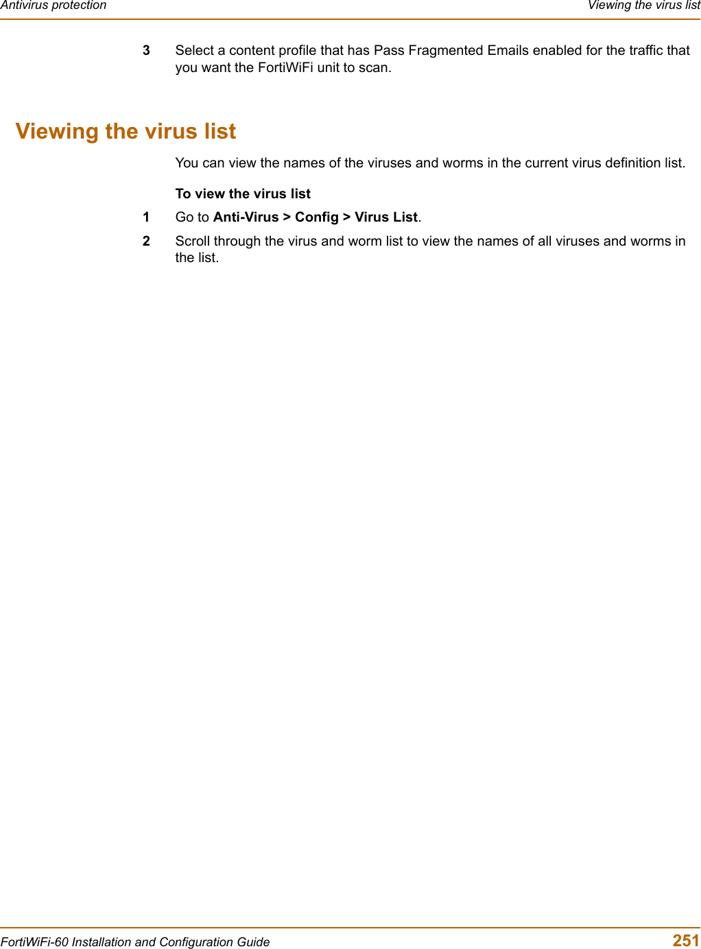 Antivirus protection  Viewing the virus listFortiWiFi-60 Installation and Configuration Guide  2513Select a content profile that has Pass Fragmented Emails enabled for the traffic that you want the FortiWiFi unit to scan.Viewing the virus listYou can view the names of the viruses and worms in the current virus definition list.To view the virus list1Go to Anti-Virus &gt; Config &gt; Virus List.2Scroll through the virus and worm list to view the names of all viruses and worms in the list.