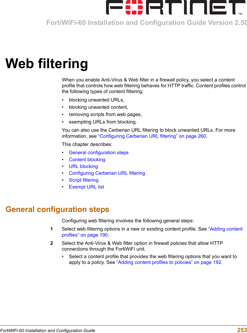 FortiWiFi-60 Installation and Configuration Guide Version 2.50FortiWiFi-60 Installation and Configuration Guide  253Web filteringWhen you enable Anti-Virus &amp; Web filter in a firewall policy, you select a content profile that controls how web filtering behaves for HTTP traffic. Content profiles control the following types of content filtering:• blocking unwanted URLs,• blocking unwanted content,• removing scripts from web pages,• exempting URLs from blocking.You can also use the Cerberian URL filtering to block unwanted URLs. For more information, see “Configuring Cerberian URL filtering” on page 260.This chapter describes:•General configuration steps•Content blocking•URL blocking•Configuring Cerberian URL filtering•Script filtering•Exempt URL listGeneral configuration stepsConfiguring web filtering involves the following general steps:1Select web filtering options in a new or existing content profile. See “Adding content profiles” on page 190.2Select the Anti-Virus &amp; Web filter option in firewall policies that allow HTTP connections through the FortiWiFi unit. • Select a content profile that provides the web filtering options that you want to apply to a policy. See “Adding content profiles to policies” on page 192.