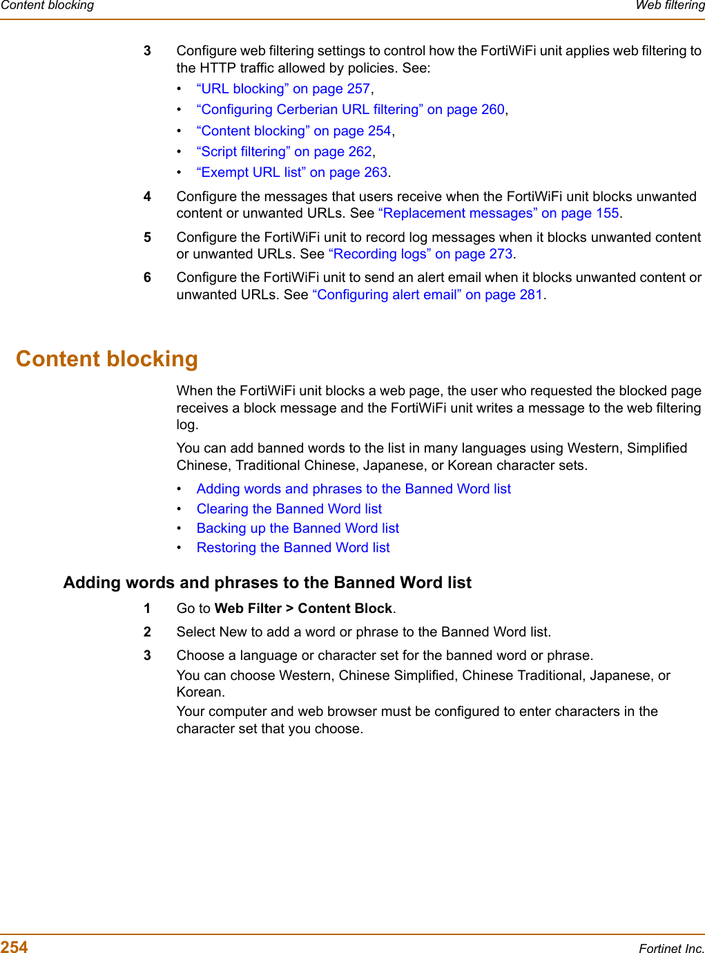 254 Fortinet Inc.Content blocking Web filtering3Configure web filtering settings to control how the FortiWiFi unit applies web filtering to the HTTP traffic allowed by policies. See:•“URL blocking” on page 257,•“Configuring Cerberian URL filtering” on page 260,•“Content blocking” on page 254,•“Script filtering” on page 262,•“Exempt URL list” on page 263.4Configure the messages that users receive when the FortiWiFi unit blocks unwanted content or unwanted URLs. See “Replacement messages” on page 155.5Configure the FortiWiFi unit to record log messages when it blocks unwanted content or unwanted URLs. See “Recording logs” on page 273.6Configure the FortiWiFi unit to send an alert email when it blocks unwanted content or unwanted URLs. See “Configuring alert email” on page 281.Content blockingWhen the FortiWiFi unit blocks a web page, the user who requested the blocked page receives a block message and the FortiWiFi unit writes a message to the web filtering log.You can add banned words to the list in many languages using Western, Simplified Chinese, Traditional Chinese, Japanese, or Korean character sets.•Adding words and phrases to the Banned Word list•Clearing the Banned Word list•Backing up the Banned Word list•Restoring the Banned Word listAdding words and phrases to the Banned Word list1Go to Web Filter &gt; Content Block.2Select New to add a word or phrase to the Banned Word list.3Choose a language or character set for the banned word or phrase.You can choose Western, Chinese Simplified, Chinese Traditional, Japanese, or Korean.Your computer and web browser must be configured to enter characters in the character set that you choose.