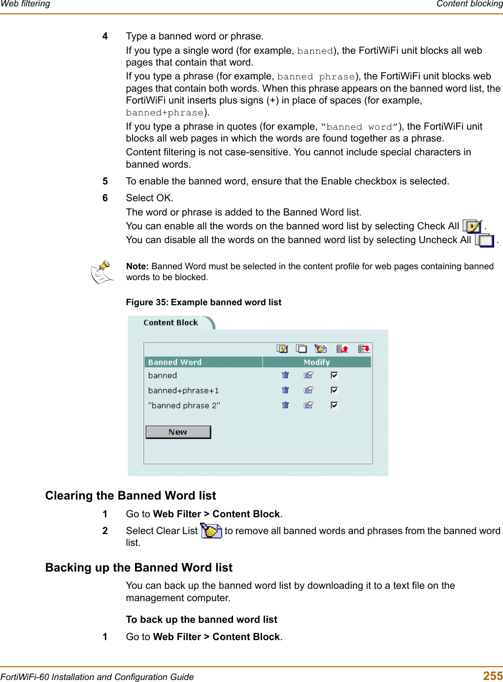 Web filtering  Content blockingFortiWiFi-60 Installation and Configuration Guide  2554Type a banned word or phrase.If you type a single word (for example, banned), the FortiWiFi unit blocks all web pages that contain that word.If you type a phrase (for example, banned phrase), the FortiWiFi unit blocks web pages that contain both words. When this phrase appears on the banned word list, the FortiWiFi unit inserts plus signs (+) in place of spaces (for example, banned+phrase).If you type a phrase in quotes (for example, “banned word”), the FortiWiFi unit blocks all web pages in which the words are found together as a phrase.Content filtering is not case-sensitive. You cannot include special characters in banned words.5To enable the banned word, ensure that the Enable checkbox is selected.6Select OK.The word or phrase is added to the Banned Word list.You can enable all the words on the banned word list by selecting Check All  .You can disable all the words on the banned word list by selecting Uncheck All  .Figure 35: Example banned word listClearing the Banned Word list1Go to Web Filter &gt; Content Block.2Select Clear List   to remove all banned words and phrases from the banned word list.Backing up the Banned Word listYou can back up the banned word list by downloading it to a text file on the management computer.To back up the banned word list1Go to Web Filter &gt; Content Block.Note: Banned Word must be selected in the content profile for web pages containing banned words to be blocked.