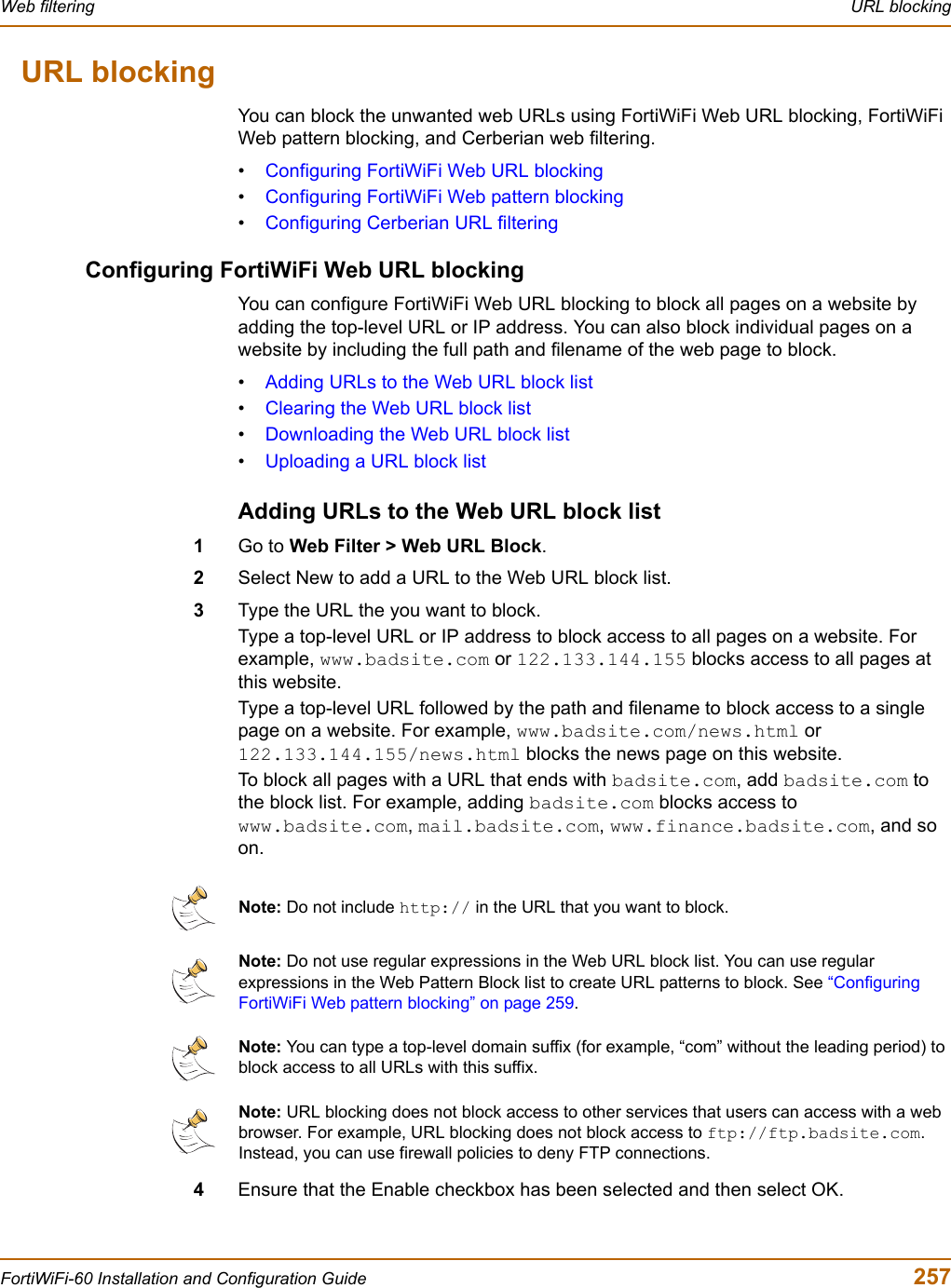 Web filtering  URL blockingFortiWiFi-60 Installation and Configuration Guide  257URL blockingYou can block the unwanted web URLs using FortiWiFi Web URL blocking, FortiWiFi Web pattern blocking, and Cerberian web filtering.•Configuring FortiWiFi Web URL blocking•Configuring FortiWiFi Web pattern blocking•Configuring Cerberian URL filteringConfiguring FortiWiFi Web URL blockingYou can configure FortiWiFi Web URL blocking to block all pages on a website by adding the top-level URL or IP address. You can also block individual pages on a website by including the full path and filename of the web page to block.•Adding URLs to the Web URL block list•Clearing the Web URL block list•Downloading the Web URL block list•Uploading a URL block listAdding URLs to the Web URL block list1Go to Web Filter &gt; Web URL Block.2Select New to add a URL to the Web URL block list.3Type the URL the you want to block.Type a top-level URL or IP address to block access to all pages on a website. For example, www.badsite.com or 122.133.144.155 blocks access to all pages at this website.Type a top-level URL followed by the path and filename to block access to a single page on a website. For example, www.badsite.com/news.html or 122.133.144.155/news.html blocks the news page on this website.To block all pages with a URL that ends with badsite.com, add badsite.com to the block list. For example, adding badsite.com blocks access to www.badsite.com,mail.badsite.com,www.finance.badsite.com, and so on.4Ensure that the Enable checkbox has been selected and then select OK.Note: Do not include http:// in the URL that you want to block.Note: Do not use regular expressions in the Web URL block list. You can use regular expressions in the Web Pattern Block list to create URL patterns to block. See “ConfiguringFortiWiFi Web pattern blocking” on page 259.Note: You can type a top-level domain suffix (for example, “com” without the leading period) to block access to all URLs with this suffix.Note: URL blocking does not block access to other services that users can access with a web browser. For example, URL blocking does not block access to ftp://ftp.badsite.com.Instead, you can use firewall policies to deny FTP connections.