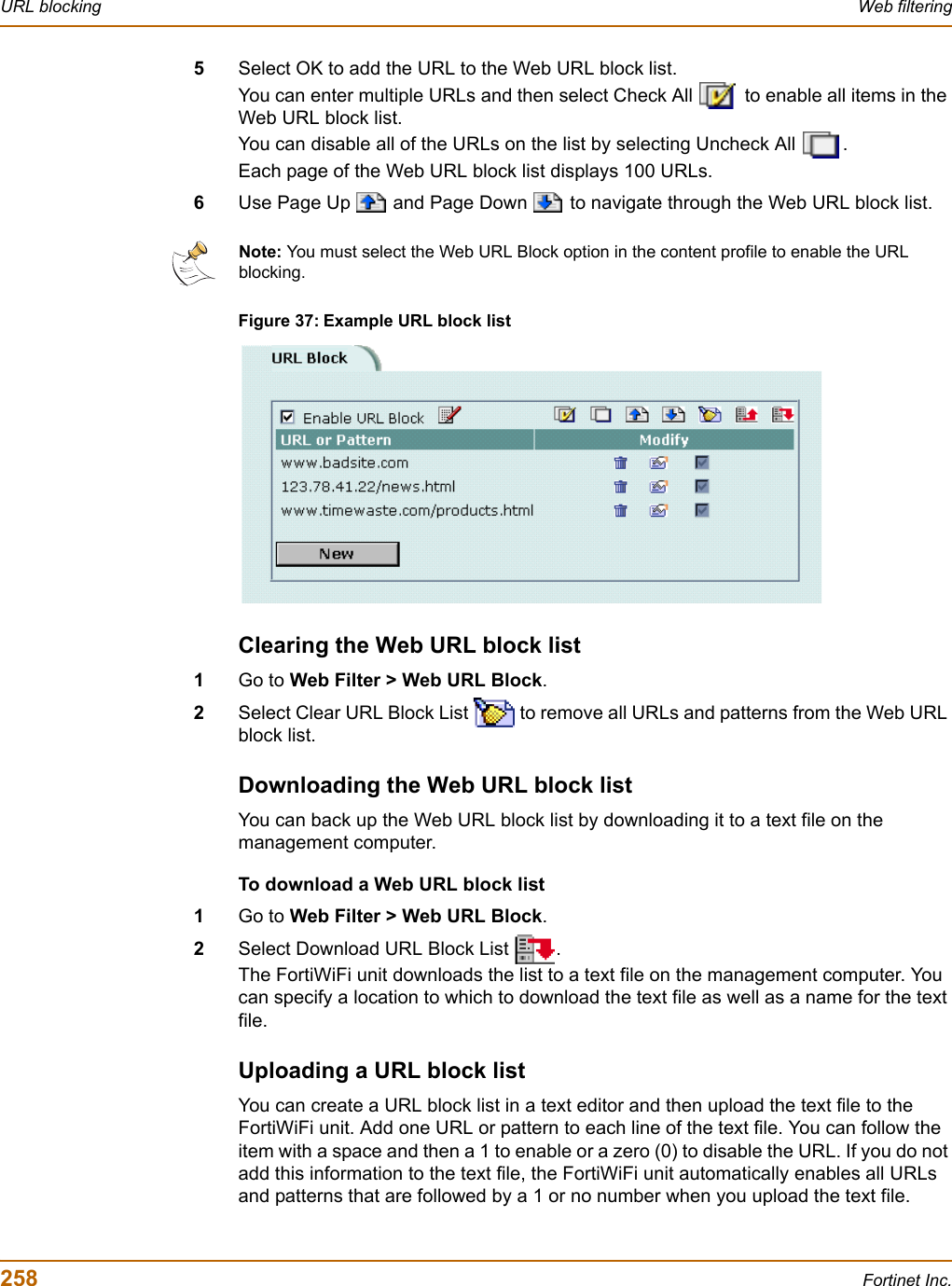 258 Fortinet Inc.URL blocking Web filtering5Select OK to add the URL to the Web URL block list.You can enter multiple URLs and then select Check All   to enable all items in the Web URL block list.You can disable all of the URLs on the list by selecting Uncheck All  .Each page of the Web URL block list displays 100 URLs.6Use Page Up   and Page Down   to navigate through the Web URL block list.Figure 37: Example URL block listClearing the Web URL block list1Go to Web Filter &gt; Web URL Block.2Select Clear URL Block List   to remove all URLs and patterns from the Web URL block list.Downloading the Web URL block listYou can back up the Web URL block list by downloading it to a text file on the management computer.To download a Web URL block list1Go to Web Filter &gt; Web URL Block.2Select Download URL Block List  .The FortiWiFi unit downloads the list to a text file on the management computer. You can specify a location to which to download the text file as well as a name for the text file.Uploading a URL block listYou can create a URL block list in a text editor and then upload the text file to the FortiWiFi unit. Add one URL or pattern to each line of the text file. You can follow the item with a space and then a 1 to enable or a zero (0) to disable the URL. If you do not add this information to the text file, the FortiWiFi unit automatically enables all URLs and patterns that are followed by a 1 or no number when you upload the text file.Note: You must select the Web URL Block option in the content profile to enable the URL blocking. 