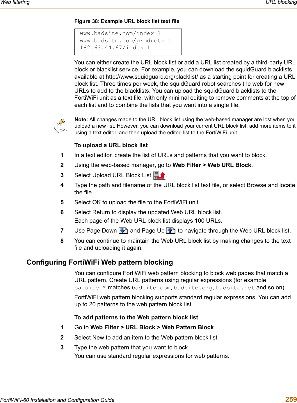 Web filtering  URL blockingFortiWiFi-60 Installation and Configuration Guide  259Figure 38: Example URL block list text fileYou can either create the URL block list or add a URL list created by a third-party URL block or blacklist service. For example, you can download the squidGuard blacklists available at http://www.squidguard.org/blacklist/ as a starting point for creating a URL block list. Three times per week, the squidGuard robot searches the web for new URLs to add to the blacklists. You can upload the squidGuard blacklists to the FortiWiFi unit as a text file, with only minimal editing to remove comments at the top of each list and to combine the lists that you want into a single file.To upload a URL block list1In a text editor, create the list of URLs and patterns that you want to block.2Using the web-based manager, go to Web Filter &gt; Web URL Block.3Select Upload URL Block List  .4Type the path and filename of the URL block list text file, or select Browse and locate the file.5Select OK to upload the file to the FortiWiFi unit.6Select Return to display the updated Web URL block list.Each page of the Web URL block list displays 100 URLs.7Use Page Down   and Page Up   to navigate through the Web URL block list.8You can continue to maintain the Web URL block list by making changes to the text file and uploading it again.Configuring FortiWiFi Web pattern blockingYou can configure FortiWiFi web pattern blocking to block web pages that match a URL pattern. Create URL patterns using regular expressions (for example, badsite.* matches badsite.com,badsite.org,badsite.net and so on). FortiWiFi web pattern blocking supports standard regular expressions. You can add up to 20 patterns to the web pattern block list. To add patterns to the Web pattern block list1Go to Web Filter &gt; URL Block &gt; Web Pattern Block.2Select New to add an item to the Web pattern block list.3Type the web pattern that you want to block.You can use standard regular expressions for web patterns.www.badsite.com/index 1www.badsite.com/products 1182.63.44.67/index 1Note: All changes made to the URL block list using the web-based manager are lost when you upload a new list. However, you can download your current URL block list, add more items to it using a text editor, and then upload the edited list to the FortiWiFi unit.