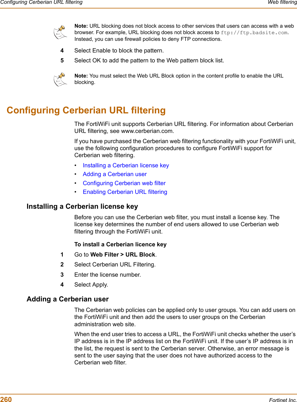 260 Fortinet Inc.Configuring Cerberian URL filtering Web filtering4Select Enable to block the pattern.5Select OK to add the pattern to the Web pattern block list.Configuring Cerberian URL filteringThe FortiWiFi unit supports Cerberian URL filtering. For information about Cerberian URL filtering, see www.cerberian.com.If you have purchased the Cerberian web filtering functionality with your FortiWiFi unit, use the following configuration procedures to configure FortiWiFi support for Cerberian web filtering.•Installing a Cerberian license key•Adding a Cerberian user•Configuring Cerberian web filter•Enabling Cerberian URL filteringInstalling a Cerberian license keyBefore you can use the Cerberian web filter, you must install a license key. The license key determines the number of end users allowed to use Cerberian web filtering through the FortiWiFi unit.To install a Cerberian licence key1Go to Web Filter &gt; URL Block.2Select Cerberian URL Filtering.3Enter the license number.4Select Apply.Adding a Cerberian userThe Cerberian web policies can be applied only to user groups. You can add users on the FortiWiFi unit and then add the users to user groups on the Cerberian administration web site.When the end user tries to access a URL, the FortiWiFi unit checks whether the user’s IP address is in the IP address list on the FortiWiFi unit. If the user’s IP address is in the list, the request is sent to the Cerberian server. Otherwise, an error message is sent to the user saying that the user does not have authorized access to the Cerberian web filter. Note: URL blocking does not block access to other services that users can access with a web browser. For example, URL blocking does not block access to ftp://ftp.badsite.com.Instead, you can use firewall policies to deny FTP connections.Note: You must select the Web URL Block option in the content profile to enable the URL blocking. 