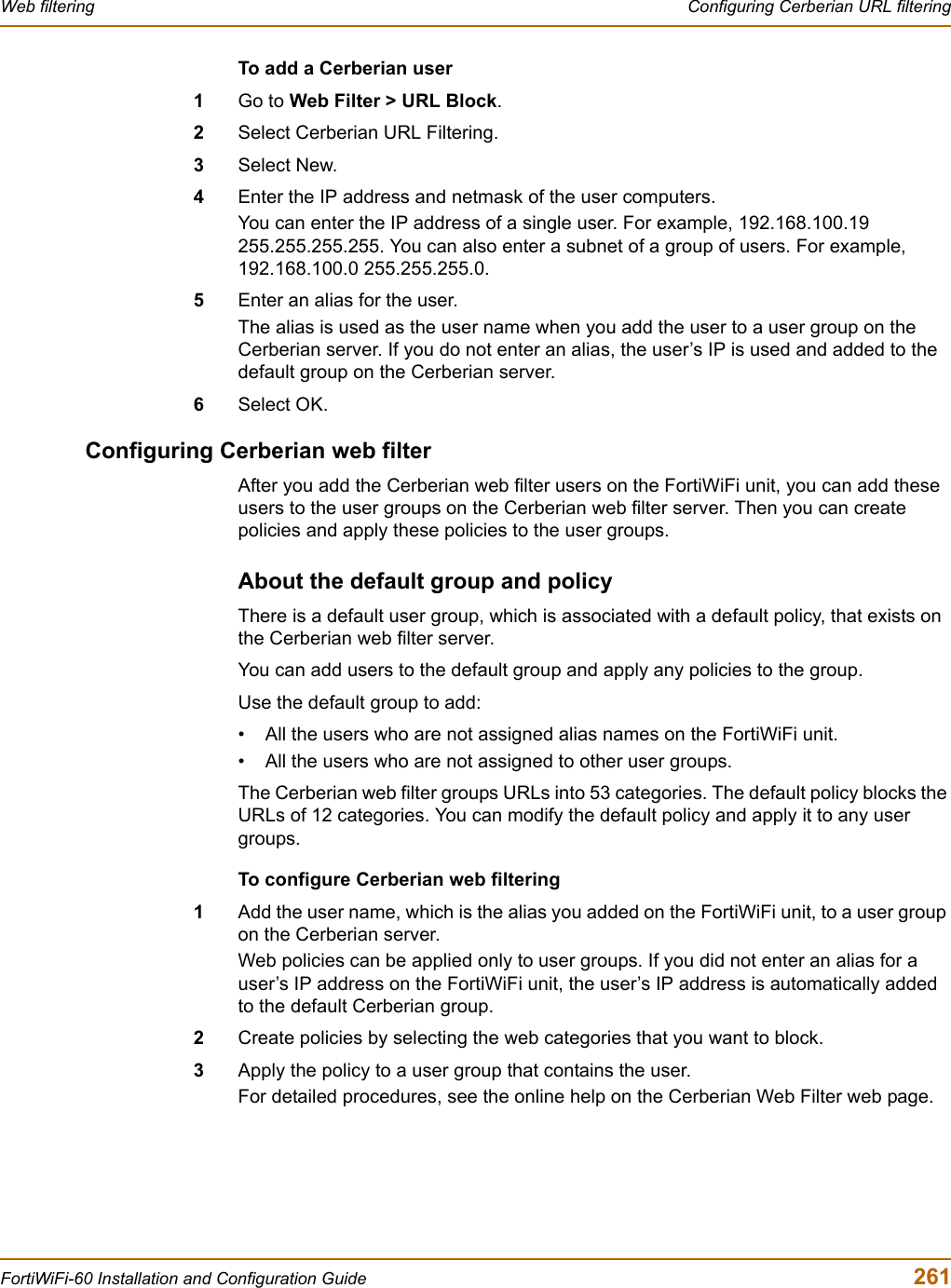 Web filtering  Configuring Cerberian URL filteringFortiWiFi-60 Installation and Configuration Guide  261To add a Cerberian user1Go to Web Filter &gt; URL Block.2Select Cerberian URL Filtering.3Select New.4Enter the IP address and netmask of the user computers. You can enter the IP address of a single user. For example, 192.168.100.19 255.255.255.255. You can also enter a subnet of a group of users. For example, 192.168.100.0 255.255.255.0.5Enter an alias for the user. The alias is used as the user name when you add the user to a user group on the Cerberian server. If you do not enter an alias, the user’s IP is used and added to the default group on the Cerberian server. 6Select OK.Configuring Cerberian web filterAfter you add the Cerberian web filter users on the FortiWiFi unit, you can add these users to the user groups on the Cerberian web filter server. Then you can create policies and apply these policies to the user groups. About the default group and policyThere is a default user group, which is associated with a default policy, that exists on the Cerberian web filter server.You can add users to the default group and apply any policies to the group.Use the default group to add:• All the users who are not assigned alias names on the FortiWiFi unit.• All the users who are not assigned to other user groups.The Cerberian web filter groups URLs into 53 categories. The default policy blocks the URLs of 12 categories. You can modify the default policy and apply it to any user groups.To configure Cerberian web filtering1Add the user name, which is the alias you added on the FortiWiFi unit, to a user group on the Cerberian server.Web policies can be applied only to user groups. If you did not enter an alias for a user’s IP address on the FortiWiFi unit, the user’s IP address is automatically added to the default Cerberian group.2Create policies by selecting the web categories that you want to block.3Apply the policy to a user group that contains the user.For detailed procedures, see the online help on the Cerberian Web Filter web page.