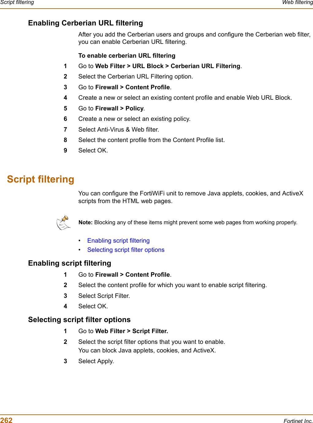 262 Fortinet Inc.Script filtering Web filteringEnabling Cerberian URL filteringAfter you add the Cerberian users and groups and configure the Cerberian web filter, you can enable Cerberian URL filtering.To enable cerberian URL filtering1Go to Web Filter &gt; URL Block &gt; Cerberian URL Filtering.2Select the Cerberian URL Filtering option.3Go to Firewall &gt; Content Profile.4Create a new or select an existing content profile and enable Web URL Block.5Go to Firewall &gt; Policy.6Create a new or select an existing policy.7Select Anti-Virus &amp; Web filter.8Select the content profile from the Content Profile list.9Select OK.Script filteringYou can configure the FortiWiFi unit to remove Java applets, cookies, and ActiveX scripts from the HTML web pages.•Enabling script filtering•Selecting script filter optionsEnabling script filtering1Go to Firewall &gt; Content Profile.2Select the content profile for which you want to enable script filtering.3Select Script Filter.4Select OK.Selecting script filter options1Go to Web Filter &gt; Script Filter.2Select the script filter options that you want to enable.You can block Java applets, cookies, and ActiveX.3Select Apply.Note: Blocking any of these items might prevent some web pages from working properly.