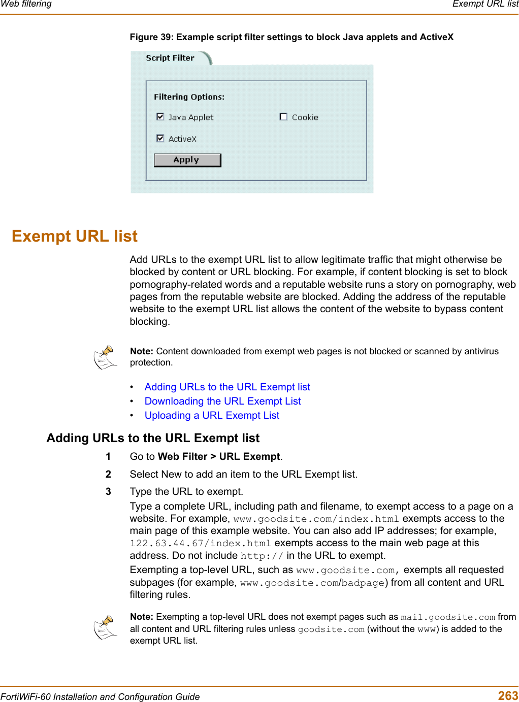 Web filtering  Exempt URL listFortiWiFi-60 Installation and Configuration Guide  263Figure 39: Example script filter settings to block Java applets and ActiveXExempt URL listAdd URLs to the exempt URL list to allow legitimate traffic that might otherwise be blocked by content or URL blocking. For example, if content blocking is set to block pornography-related words and a reputable website runs a story on pornography, web pages from the reputable website are blocked. Adding the address of the reputable website to the exempt URL list allows the content of the website to bypass content blocking.•Adding URLs to the URL Exempt list•Downloading the URL Exempt List•Uploading a URL Exempt ListAdding URLs to the URL Exempt list1Go to Web Filter &gt; URL Exempt.2Select New to add an item to the URL Exempt list.3Type the URL to exempt.Type a complete URL, including path and filename, to exempt access to a page on a website. For example, www.goodsite.com/index.html exempts access to the main page of this example website. You can also add IP addresses; for example, 122.63.44.67/index.html exempts access to the main web page at this address. Do not include http:// in the URL to exempt.Exempting a top-level URL, such as www.goodsite.com, exempts all requested subpages (for example, www.goodsite.com/badpage) from all content and URL filtering rules.Note: Content downloaded from exempt web pages is not blocked or scanned by antivirus protection.Note: Exempting a top-level URL does not exempt pages such as mail.goodsite.com from all content and URL filtering rules unless goodsite.com (without the www) is added to the exempt URL list.