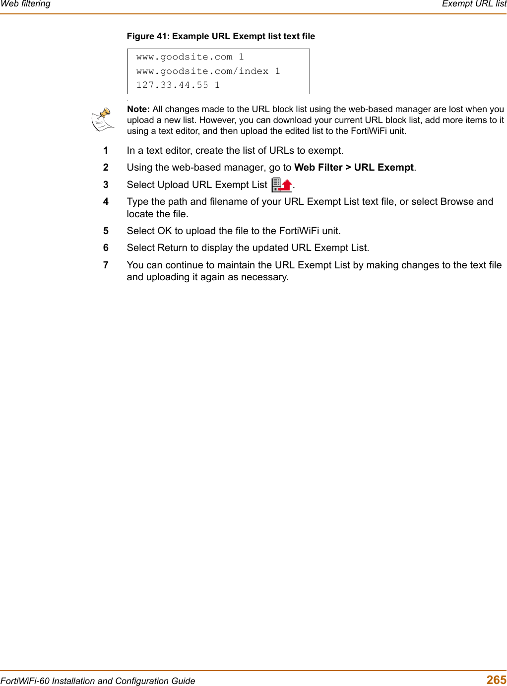 Web filtering  Exempt URL listFortiWiFi-60 Installation and Configuration Guide  265Figure 41: Example URL Exempt list text file.1In a text editor, create the list of URLs to exempt.2Using the web-based manager, go to Web Filter &gt; URL Exempt.3Select Upload URL Exempt List  .4Type the path and filename of your URL Exempt List text file, or select Browse and locate the file.5Select OK to upload the file to the FortiWiFi unit.6Select Return to display the updated URL Exempt List.7You can continue to maintain the URL Exempt List by making changes to the text file and uploading it again as necessary.www.goodsite.com 1www.goodsite.com/index 1127.33.44.55 1Note: All changes made to the URL block list using the web-based manager are lost when you upload a new list. However, you can download your current URL block list, add more items to it using a text editor, and then upload the edited list to the FortiWiFi unit.