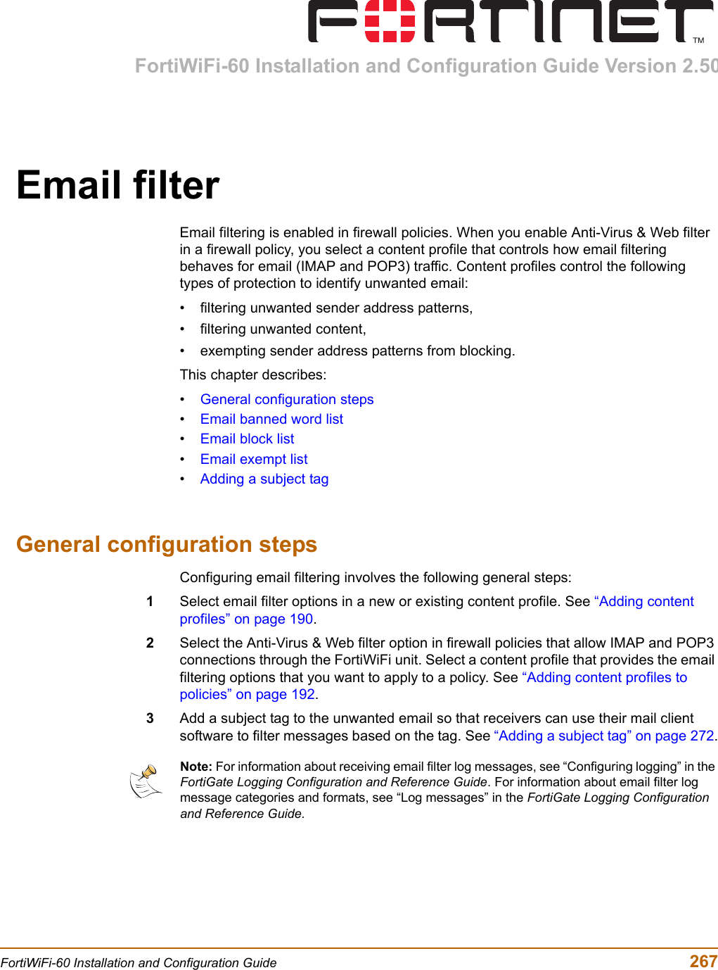 FortiWiFi-60 Installation and Configuration Guide Version 2.50FortiWiFi-60 Installation and Configuration Guide  267Email filterEmail filtering is enabled in firewall policies. When you enable Anti-Virus &amp; Web filter in a firewall policy, you select a content profile that controls how email filtering behaves for email (IMAP and POP3) traffic. Content profiles control the following types of protection to identify unwanted email:• filtering unwanted sender address patterns,• filtering unwanted content,• exempting sender address patterns from blocking.This chapter describes:•General configuration steps•Email banned word list•Email block list•Email exempt list•Adding a subject tagGeneral configuration stepsConfiguring email filtering involves the following general steps:1Select email filter options in a new or existing content profile. See “Adding content profiles” on page 190.2Select the Anti-Virus &amp; Web filter option in firewall policies that allow IMAP and POP3 connections through the FortiWiFi unit. Select a content profile that provides the email filtering options that you want to apply to a policy. See “Adding content profiles to policies” on page 192.3Add a subject tag to the unwanted email so that receivers can use their mail client software to filter messages based on the tag. See “Adding a subject tag” on page 272.Note: For information about receiving email filter log messages, see “Configuring logging” in the FortiGate Logging Configuration and Reference Guide. For information about email filter log message categories and formats, see “Log messages” in the FortiGate Logging Configuration and Reference Guide.