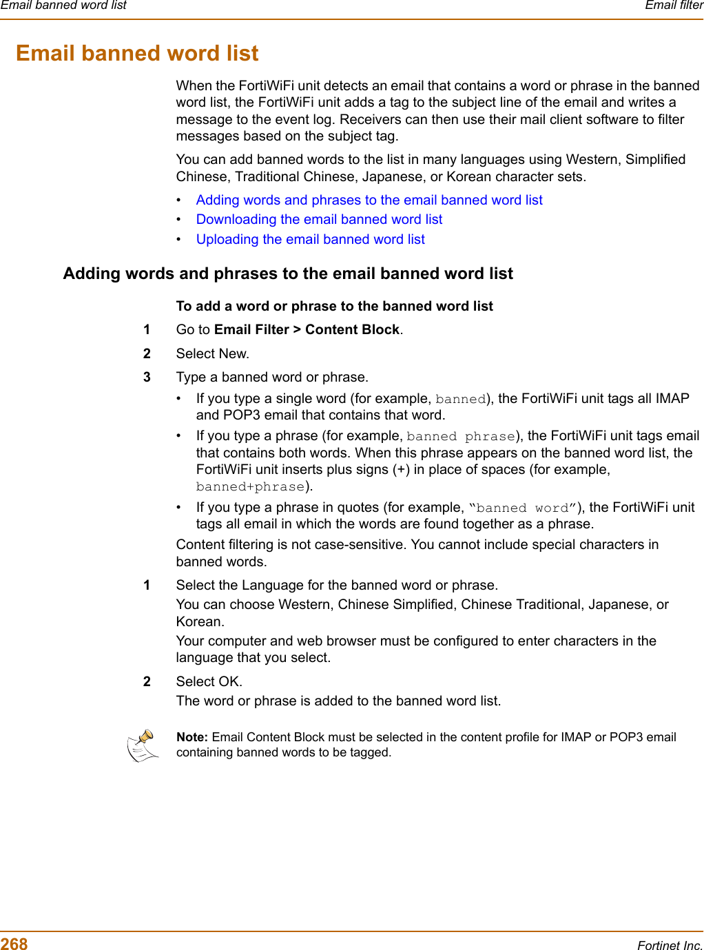 268 Fortinet Inc.Email banned word list Email filterEmail banned word listWhen the FortiWiFi unit detects an email that contains a word or phrase in the banned word list, the FortiWiFi unit adds a tag to the subject line of the email and writes a message to the event log. Receivers can then use their mail client software to filter messages based on the subject tag.You can add banned words to the list in many languages using Western, Simplified Chinese, Traditional Chinese, Japanese, or Korean character sets.•Adding words and phrases to the email banned word list•Downloading the email banned word list•Uploading the email banned word listAdding words and phrases to the email banned word listTo add a word or phrase to the banned word list1Go to Email Filter &gt; Content Block.2Select New.3Type a banned word or phrase.• If you type a single word (for example, banned), the FortiWiFi unit tags all IMAP and POP3 email that contains that word.• If you type a phrase (for example, banned phrase), the FortiWiFi unit tags email that contains both words. When this phrase appears on the banned word list, the FortiWiFi unit inserts plus signs (+) in place of spaces (for example, banned+phrase).• If you type a phrase in quotes (for example, “banned word”), the FortiWiFi unit tags all email in which the words are found together as a phrase.Content filtering is not case-sensitive. You cannot include special characters in banned words.1Select the Language for the banned word or phrase.You can choose Western, Chinese Simplified, Chinese Traditional, Japanese, or Korean.Your computer and web browser must be configured to enter characters in the language that you select.2Select OK.The word or phrase is added to the banned word list.Note: Email Content Block must be selected in the content profile for IMAP or POP3 email containing banned words to be tagged.