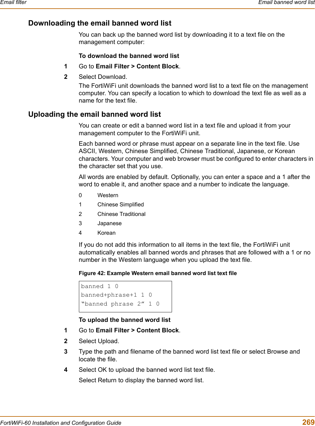 Email filter  Email banned word listFortiWiFi-60 Installation and Configuration Guide  269Downloading the email banned word listYou can back up the banned word list by downloading it to a text file on the management computer:To download the banned word list1Go to Email Filter &gt; Content Block.2Select Download.The FortiWiFi unit downloads the banned word list to a text file on the management computer. You can specify a location to which to download the text file as well as a name for the text file.Uploading the email banned word listYou can create or edit a banned word list in a text file and upload it from your management computer to the FortiWiFi unit.Each banned word or phrase must appear on a separate line in the text file. Use ASCII, Western, Chinese Simplified, Chinese Traditional, Japanese, or Korean characters. Your computer and web browser must be configured to enter characters in the character set that you use.All words are enabled by default. Optionally, you can enter a space and a 1 after the word to enable it, and another space and a number to indicate the language.If you do not add this information to all items in the text file, the FortiWiFi unit automatically enables all banned words and phrases that are followed with a 1 or no number in the Western language when you upload the text file.Figure 42: Example Western email banned word list text fileTo upload the banned word list1Go to Email Filter &gt; Content Block.2Select Upload.3Type the path and filename of the banned word list text file or select Browse and locate the file.4Select OK to upload the banned word list text file.Select Return to display the banned word list.0Western1 Chinese Simplified2 Chinese Traditional3 Japanese4Koreanbanned 1 0banned+phrase+1 1 0“banned phrase 2” 1 0