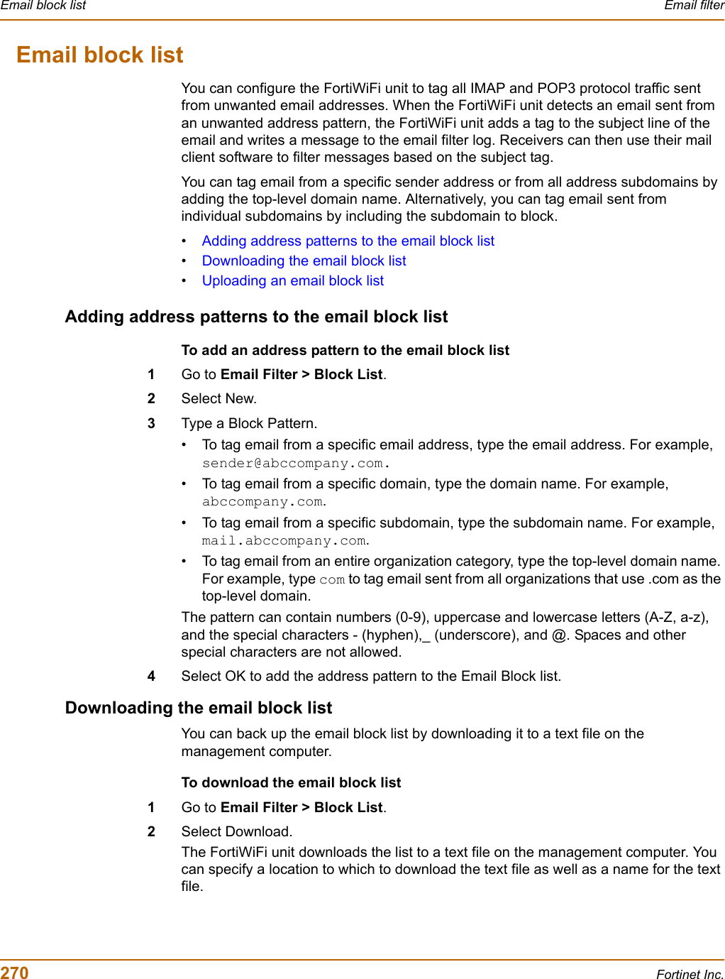 270 Fortinet Inc.Email block list Email filterEmail block listYou can configure the FortiWiFi unit to tag all IMAP and POP3 protocol traffic sent from unwanted email addresses. When the FortiWiFi unit detects an email sent from an unwanted address pattern, the FortiWiFi unit adds a tag to the subject line of the email and writes a message to the email filter log. Receivers can then use their mail client software to filter messages based on the subject tag.You can tag email from a specific sender address or from all address subdomains by adding the top-level domain name. Alternatively, you can tag email sent from individual subdomains by including the subdomain to block.•Adding address patterns to the email block list•Downloading the email block list•Uploading an email block listAdding address patterns to the email block listTo add an address pattern to the email block list1Go to Email Filter &gt; Block List.2Select New.3Type a Block Pattern.• To tag email from a specific email address, type the email address. For example, sender@abccompany.com.• To tag email from a specific domain, type the domain name. For example, abccompany.com.• To tag email from a specific subdomain, type the subdomain name. For example, mail.abccompany.com.• To tag email from an entire organization category, type the top-level domain name. For example, type com to tag email sent from all organizations that use .com as the top-level domain.The pattern can contain numbers (0-9), uppercase and lowercase letters (A-Z, a-z), and the special characters - (hyphen),_ (underscore), and @. Spaces and other special characters are not allowed.4Select OK to add the address pattern to the Email Block list.Downloading the email block listYou can back up the email block list by downloading it to a text file on the management computer.To download the email block list1Go to Email Filter &gt; Block List.2Select Download.The FortiWiFi unit downloads the list to a text file on the management computer. You can specify a location to which to download the text file as well as a name for the text file.