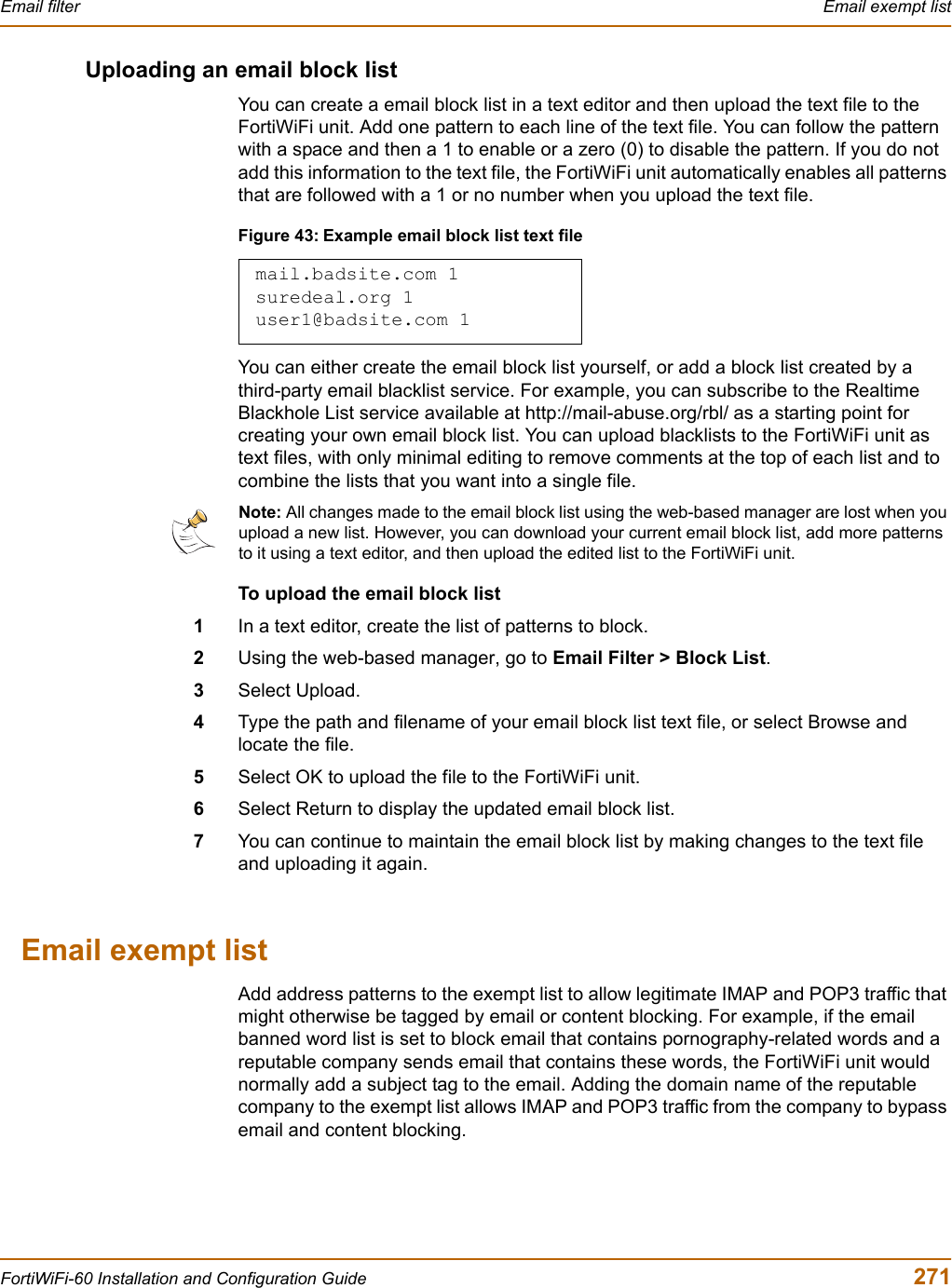 Email filter  Email exempt listFortiWiFi-60 Installation and Configuration Guide  271Uploading an email block listYou can create a email block list in a text editor and then upload the text file to the FortiWiFi unit. Add one pattern to each line of the text file. You can follow the pattern with a space and then a 1 to enable or a zero (0) to disable the pattern. If you do not add this information to the text file, the FortiWiFi unit automatically enables all patterns that are followed with a 1 or no number when you upload the text file.Figure 43: Example email block list text fileYou can either create the email block list yourself, or add a block list created by a third-party email blacklist service. For example, you can subscribe to the Realtime Blackhole List service available at http://mail-abuse.org/rbl/ as a starting point for creating your own email block list. You can upload blacklists to the FortiWiFi unit as text files, with only minimal editing to remove comments at the top of each list and to combine the lists that you want into a single file.To upload the email block list1In a text editor, create the list of patterns to block.2Using the web-based manager, go to Email Filter &gt; Block List.3Select Upload.4Type the path and filename of your email block list text file, or select Browse and locate the file.5Select OK to upload the file to the FortiWiFi unit.6Select Return to display the updated email block list.7You can continue to maintain the email block list by making changes to the text file and uploading it again.Email exempt listAdd address patterns to the exempt list to allow legitimate IMAP and POP3 traffic that might otherwise be tagged by email or content blocking. For example, if the email banned word list is set to block email that contains pornography-related words and a reputable company sends email that contains these words, the FortiWiFi unit would normally add a subject tag to the email. Adding the domain name of the reputable company to the exempt list allows IMAP and POP3 traffic from the company to bypass email and content blocking.mail.badsite.com 1suredeal.org 1user1@badsite.com 1Note: All changes made to the email block list using the web-based manager are lost when you upload a new list. However, you can download your current email block list, add more patterns to it using a text editor, and then upload the edited list to the FortiWiFi unit.