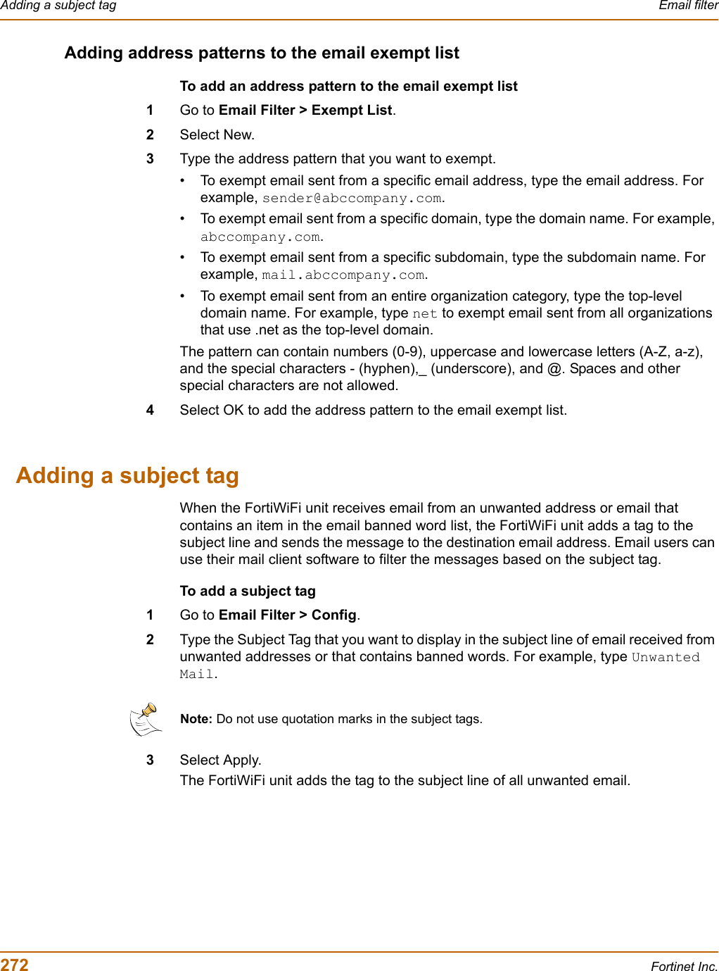 272 Fortinet Inc.Adding a subject tag Email filterAdding address patterns to the email exempt listTo add an address pattern to the email exempt list1Go to Email Filter &gt; Exempt List.2Select New.3Type the address pattern that you want to exempt.• To exempt email sent from a specific email address, type the email address. For example, sender@abccompany.com.• To exempt email sent from a specific domain, type the domain name. For example, abccompany.com.• To exempt email sent from a specific subdomain, type the subdomain name. For example, mail.abccompany.com.• To exempt email sent from an entire organization category, type the top-level domain name. For example, type net to exempt email sent from all organizations that use .net as the top-level domain.The pattern can contain numbers (0-9), uppercase and lowercase letters (A-Z, a-z), and the special characters - (hyphen),_ (underscore), and @. Spaces and other special characters are not allowed.4Select OK to add the address pattern to the email exempt list.Adding a subject tagWhen the FortiWiFi unit receives email from an unwanted address or email that contains an item in the email banned word list, the FortiWiFi unit adds a tag to the subject line and sends the message to the destination email address. Email users can use their mail client software to filter the messages based on the subject tag.To add a subject tag1Go to Email Filter &gt; Config.2Type the Subject Tag that you want to display in the subject line of email received from unwanted addresses or that contains banned words. For example, type Unwanted Mail.3Select Apply.The FortiWiFi unit adds the tag to the subject line of all unwanted email.Note: Do not use quotation marks in the subject tags. 