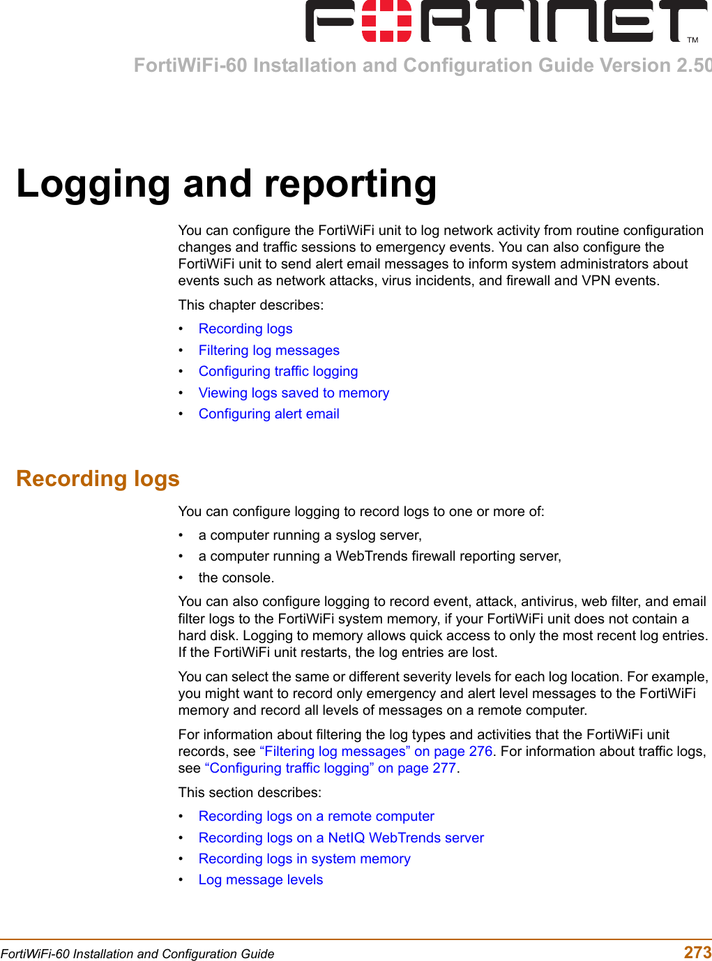 FortiWiFi-60 Installation and Configuration Guide Version 2.50FortiWiFi-60 Installation and Configuration Guide  273Logging and reportingYou can configure the FortiWiFi unit to log network activity from routine configuration changes and traffic sessions to emergency events. You can also configure the FortiWiFi unit to send alert email messages to inform system administrators about events such as network attacks, virus incidents, and firewall and VPN events.This chapter describes:•Recording logs•Filtering log messages•Configuring traffic logging•Viewing logs saved to memory•Configuring alert emailRecording logsYou can configure logging to record logs to one or more of:• a computer running a syslog server,• a computer running a WebTrends firewall reporting server,• the console.You can also configure logging to record event, attack, antivirus, web filter, and email filter logs to the FortiWiFi system memory, if your FortiWiFi unit does not contain a hard disk. Logging to memory allows quick access to only the most recent log entries. If the FortiWiFi unit restarts, the log entries are lost.You can select the same or different severity levels for each log location. For example, you might want to record only emergency and alert level messages to the FortiWiFi memory and record all levels of messages on a remote computer.For information about filtering the log types and activities that the FortiWiFi unit records, see “Filtering log messages” on page 276. For information about traffic logs, see “Configuring traffic logging” on page 277.This section describes:•Recording logs on a remote computer•Recording logs on a NetIQ WebTrends server•Recording logs in system memory•Log message levels