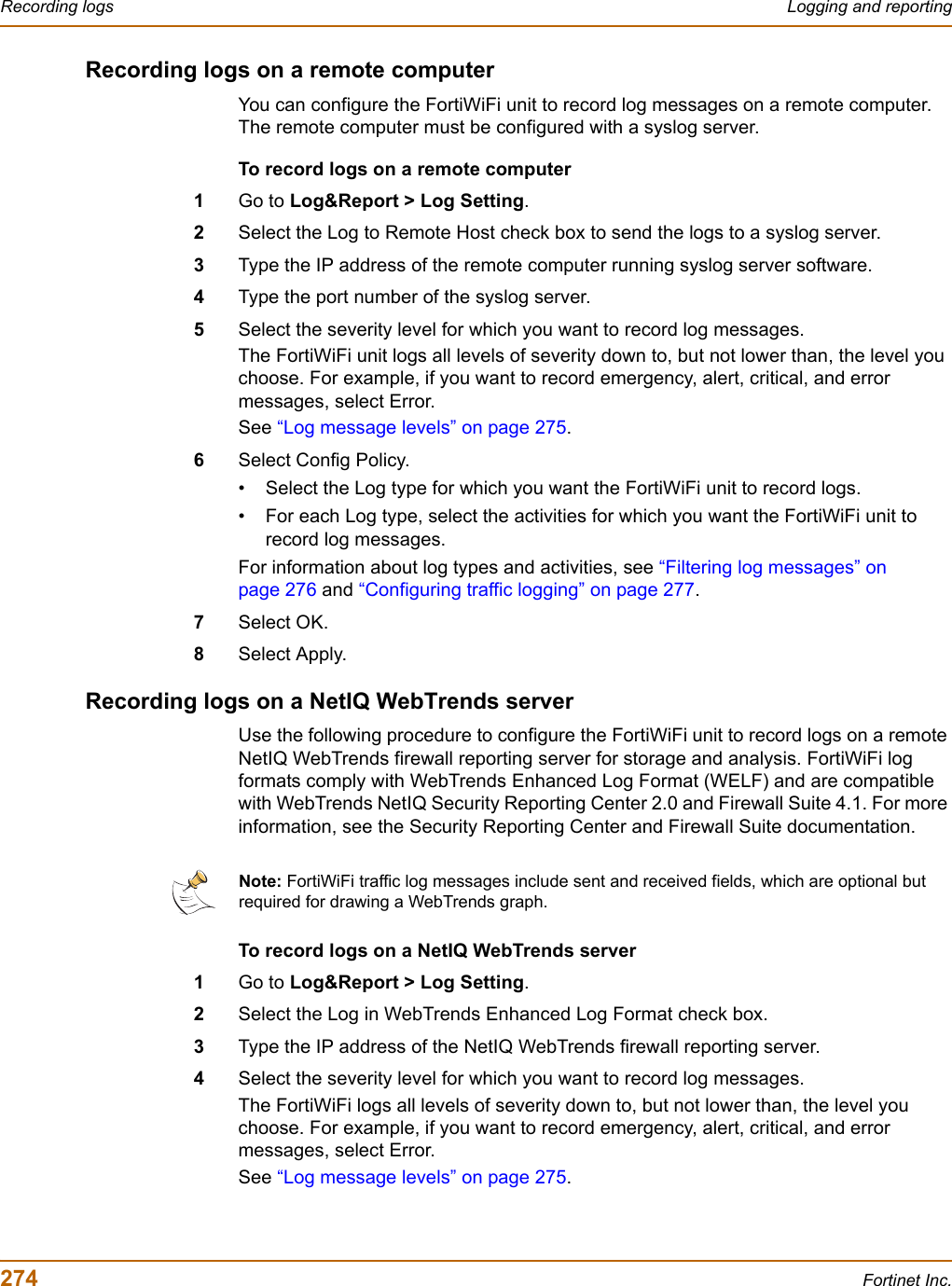 274 Fortinet Inc.Recording logs Logging and reportingRecording logs on a remote computerYou can configure the FortiWiFi unit to record log messages on a remote computer. The remote computer must be configured with a syslog server.To record logs on a remote computer1Go to Log&amp;Report &gt; Log Setting.2Select the Log to Remote Host check box to send the logs to a syslog server.3Type the IP address of the remote computer running syslog server software.4Type the port number of the syslog server.5Select the severity level for which you want to record log messages.The FortiWiFi unit logs all levels of severity down to, but not lower than, the level you choose. For example, if you want to record emergency, alert, critical, and error messages, select Error.See “Log message levels” on page 275.6Select Config Policy.• Select the Log type for which you want the FortiWiFi unit to record logs.• For each Log type, select the activities for which you want the FortiWiFi unit to record log messages.For information about log types and activities, see “Filtering log messages” on page 276 and “Configuring traffic logging” on page 277.7Select OK.8Select Apply.Recording logs on a NetIQ WebTrends serverUse the following procedure to configure the FortiWiFi unit to record logs on a remote NetIQ WebTrends firewall reporting server for storage and analysis. FortiWiFi log formats comply with WebTrends Enhanced Log Format (WELF) and are compatible with WebTrends NetIQ Security Reporting Center 2.0 and Firewall Suite 4.1. For more information, see the Security Reporting Center and Firewall Suite documentation.To record logs on a NetIQ WebTrends server1Go to Log&amp;Report &gt; Log Setting.2Select the Log in WebTrends Enhanced Log Format check box.3Type the IP address of the NetIQ WebTrends firewall reporting server.4Select the severity level for which you want to record log messages.The FortiWiFi logs all levels of severity down to, but not lower than, the level you choose. For example, if you want to record emergency, alert, critical, and error messages, select Error.See “Log message levels” on page 275.Note: FortiWiFi traffic log messages include sent and received fields, which are optional but required for drawing a WebTrends graph.