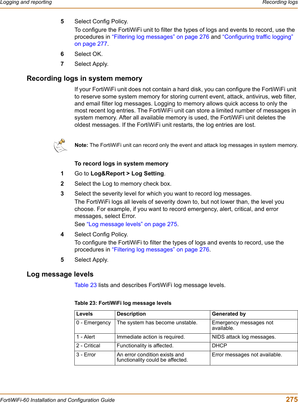 Logging and reporting  Recording logsFortiWiFi-60 Installation and Configuration Guide  2755Select Config Policy.To configure the FortiWiFi unit to filter the types of logs and events to record, use the procedures in “Filtering log messages” on page 276 and “Configuring traffic logging” on page 277.6Select OK.7Select Apply.Recording logs in system memoryIf your FortiWiFi unit does not contain a hard disk, you can configure the FortiWiFi unit to reserve some system memory for storing current event, attack, antivirus, web filter, and email filter log messages. Logging to memory allows quick access to only the most recent log entries. The FortiWiFi unit can store a limited number of messages in system memory. After all available memory is used, the FortiWiFi unit deletes the oldest messages. If the FortiWiFi unit restarts, the log entries are lost.To record logs in system memory1Go to Log&amp;Report &gt; Log Setting.2Select the Log to memory check box.3Select the severity level for which you want to record log messages.The FortiWiFi logs all levels of severity down to, but not lower than, the level you choose. For example, if you want to record emergency, alert, critical, and error messages, select Error.See “Log message levels” on page 275.4Select Config Policy.To configure the FortiWiFi to filter the types of logs and events to record, use the procedures in “Filtering log messages” on page 276.5Select Apply.Log message levelsTab le 2 3  lists and describes FortiWiFi log message levels.Note: The FortiWiFi unit can record only the event and attack log messages in system memory.Table 23: FortiWiFi log message levelsLevels Description Generated by0 - Emergency The system has become unstable. Emergency messages not available.1 - Alert Immediate action is required. NIDS attack log messages.2 - Critical Functionality is affected. DHCP3 - Error An error condition exists and functionality could be affected.Error messages not available.