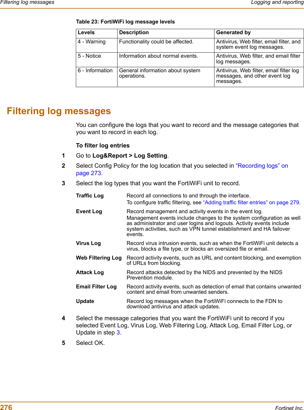 276 Fortinet Inc.Filtering log messages Logging and reportingFiltering log messagesYou can configure the logs that you want to record and the message categories that you want to record in each log.To filter log entries1Go to Log&amp;Report &gt; Log Setting.2Select Config Policy for the log location that you selected in “Recording logs” on page 273.3Select the log types that you want the FortiWiFi unit to record.4Select the message categories that you want the FortiWiFi unit to record if you selected Event Log, Virus Log, Web Filtering Log, Attack Log, Email Filter Log, or Update in step 3.5Select OK.4 - Warning Functionality could be affected. Antivirus, Web filter, email filter, and system event log messages.5 - Notice Information about normal events. Antivirus, Web filter, and email filter log messages.6 - Information General information about system operations.Antivirus, Web filter, email filter log messages, and other event log messages.Table 23: FortiWiFi log message levelsLevels Description Generated byTraffic Log Record all connections to and through the interface. To configure traffic filtering, see “Adding traffic filter entries” on page 279.Event Log Record management and activity events in the event log.Management events include changes to the system configuration as well as administrator and user logins and logouts. Activity events include system activities, such as VPN tunnel establishment and HA failover events.Virus Log Record virus intrusion events, such as when the FortiWiFi unit detects a virus, blocks a file type, or blocks an oversized file or email.Web Filtering Log Record activity events, such as URL and content blocking, and exemption of URLs from blocking.Attack Log Record attacks detected by the NIDS and prevented by the NIDS Prevention module.Email Filter Log Record activity events, such as detection of email that contains unwanted content and email from unwanted senders.Update Record log messages when the FortiWiFi connects to the FDN to download antivirus and attack updates. 