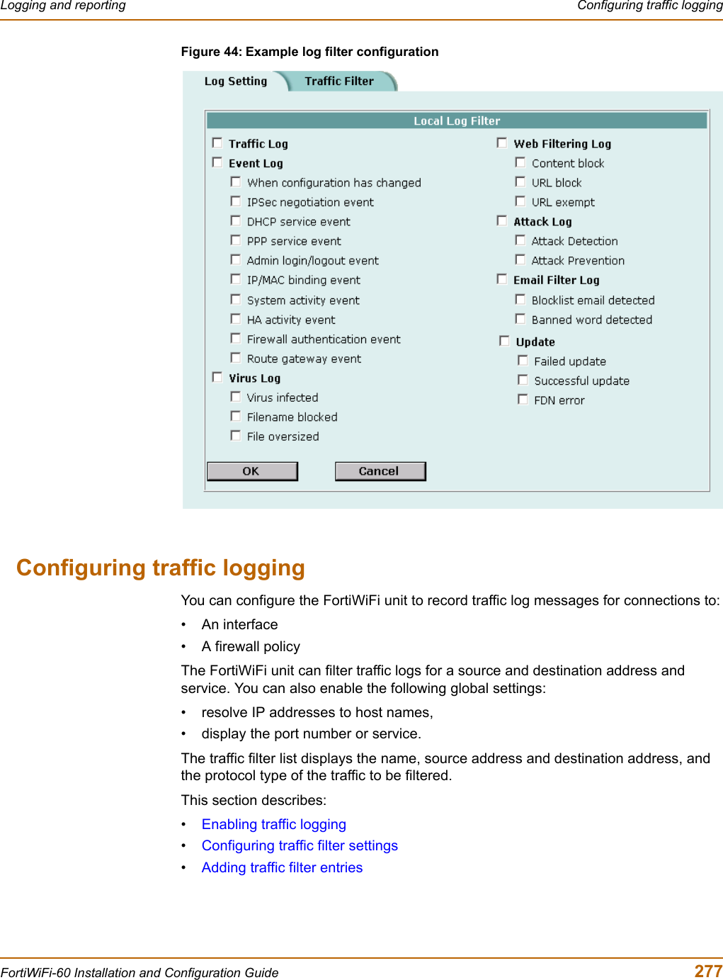 Logging and reporting  Configuring traffic loggingFortiWiFi-60 Installation and Configuration Guide  277Figure 44: Example log filter configurationConfiguring traffic loggingYou can configure the FortiWiFi unit to record traffic log messages for connections to:• An interface• A firewall policyThe FortiWiFi unit can filter traffic logs for a source and destination address and service. You can also enable the following global settings:• resolve IP addresses to host names,• display the port number or service.The traffic filter list displays the name, source address and destination address, and the protocol type of the traffic to be filtered.This section describes:•Enabling traffic logging•Configuring traffic filter settings•Adding traffic filter entries