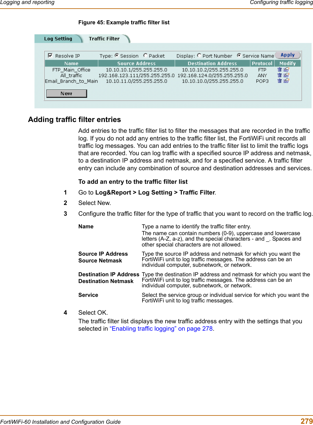 Logging and reporting  Configuring traffic loggingFortiWiFi-60 Installation and Configuration Guide  279Figure 45: Example traffic filter listAdding traffic filter entriesAdd entries to the traffic filter list to filter the messages that are recorded in the traffic log. If you do not add any entries to the traffic filter list, the FortiWiFi unit records all traffic log messages. You can add entries to the traffic filter list to limit the traffic logs that are recorded. You can log traffic with a specified source IP address and netmask, to a destination IP address and netmask, and for a specified service. A traffic filter entry can include any combination of source and destination addresses and services.To add an entry to the traffic filter list1Go to Log&amp;Report &gt; Log Setting &gt; Traffic Filter.2Select New.3Configure the traffic filter for the type of traffic that you want to record on the traffic log.4Select OK.The traffic filter list displays the new traffic address entry with the settings that you selected in “Enabling traffic logging” on page 278.Name Type a name to identify the traffic filter entry.The name can contain numbers (0-9), uppercase and lowercase letters (A-Z, a-z), and the special characters - and _. Spaces and other special characters are not allowed.Source IP AddressSource NetmaskType the source IP address and netmask for which you want the FortiWiFi unit to log traffic messages. The address can be an individual computer, subnetwork, or network.Destination IP AddressDestination NetmaskType the destination IP address and netmask for which you want the FortiWiFi unit to log traffic messages. The address can be an individual computer, subnetwork, or network.Service Select the service group or individual service for which you want the FortiWiFi unit to log traffic messages.