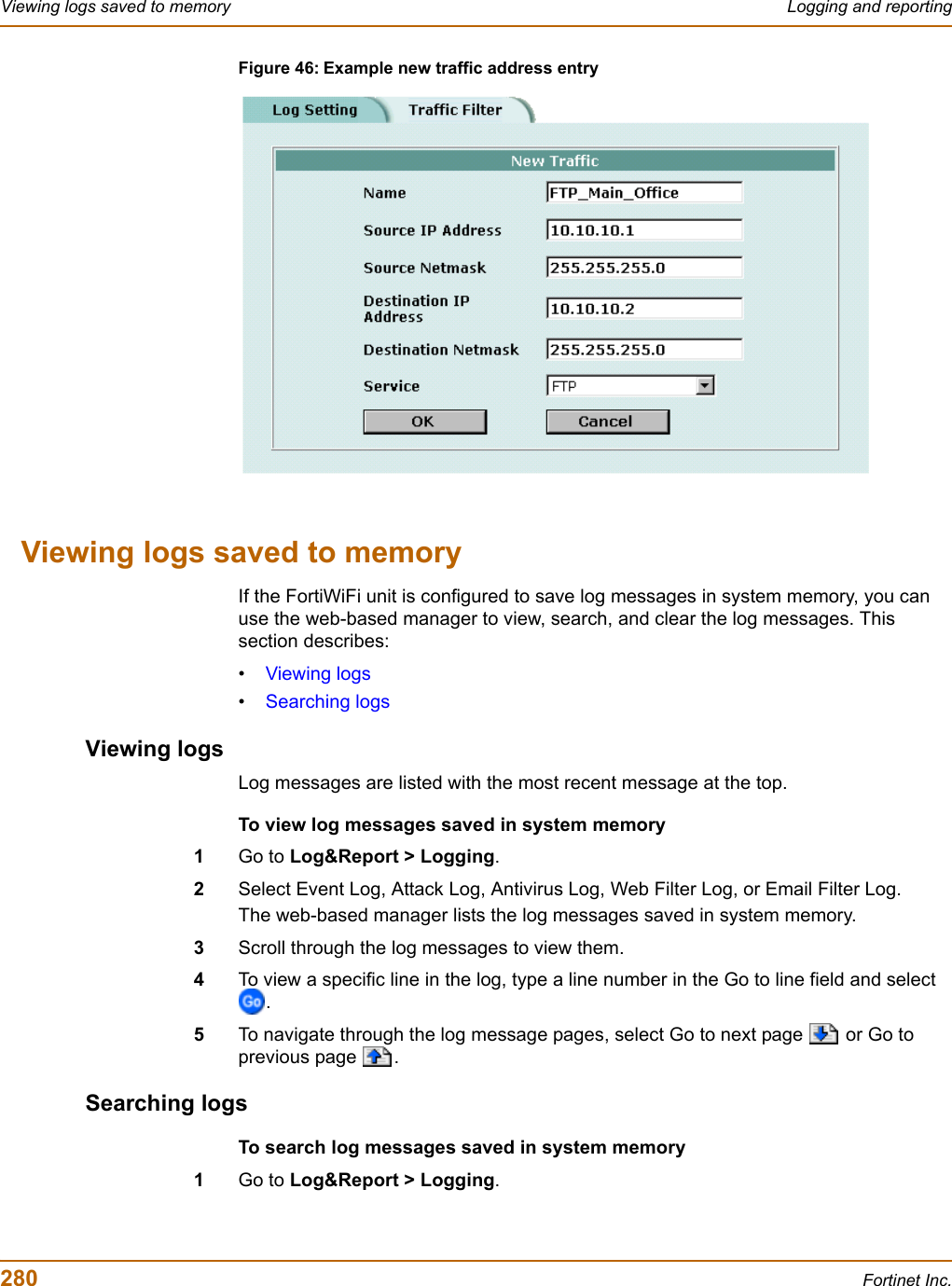 280 Fortinet Inc.Viewing logs saved to memory Logging and reportingFigure 46: Example new traffic address entryViewing logs saved to memoryIf the FortiWiFi unit is configured to save log messages in system memory, you can use the web-based manager to view, search, and clear the log messages. This section describes:•Viewing logs•Searching logsViewing logsLog messages are listed with the most recent message at the top.To view log messages saved in system memory1Go to Log&amp;Report &gt; Logging.2Select Event Log, Attack Log, Antivirus Log, Web Filter Log, or Email Filter Log.The web-based manager lists the log messages saved in system memory.3Scroll through the log messages to view them.4To view a specific line in the log, type a line number in the Go to line field and select .5To navigate through the log message pages, select Go to next page   or Go to previous page  .Searching logsTo search log messages saved in system memory1Go to Log&amp;Report &gt; Logging.