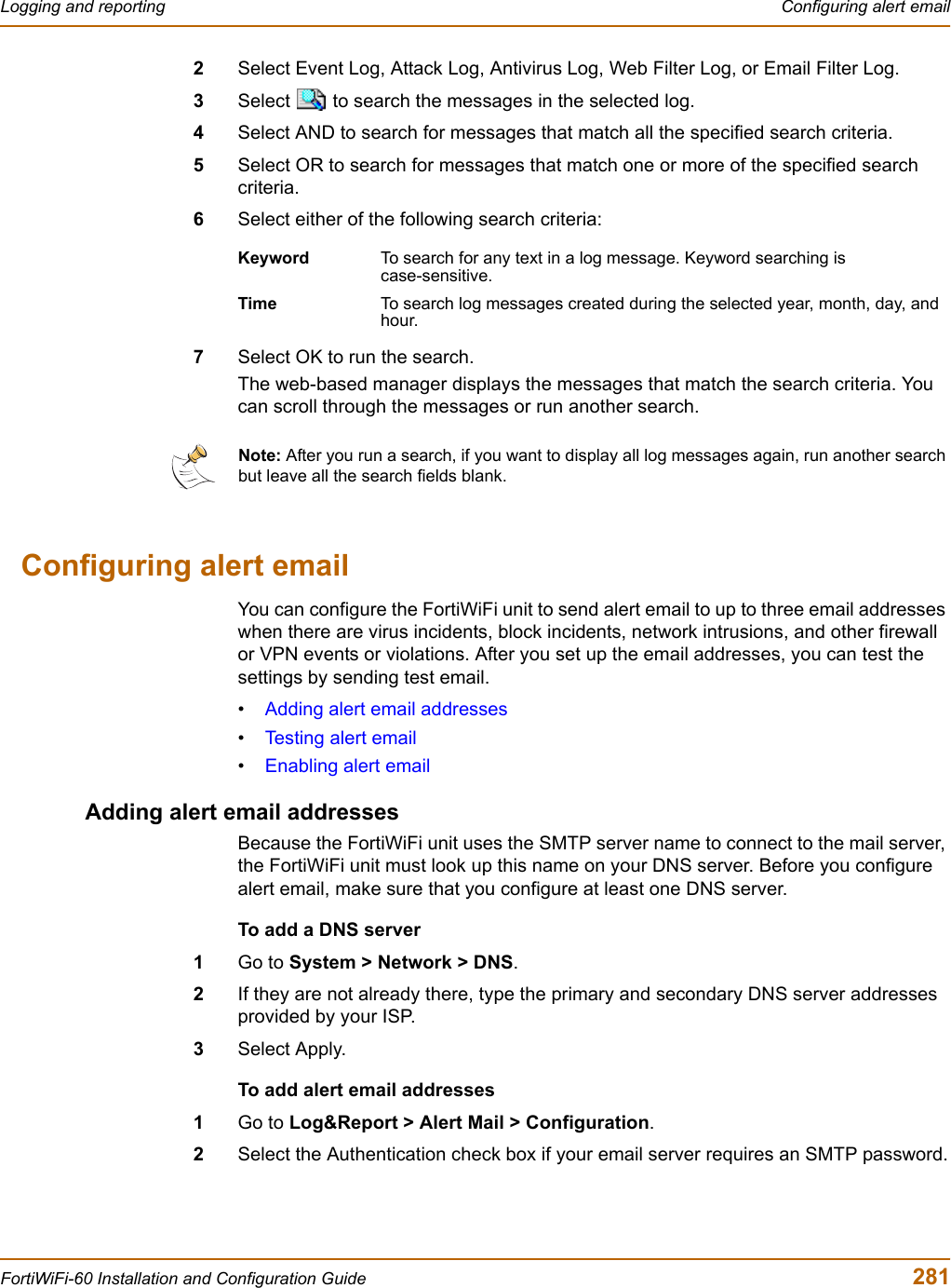 Logging and reporting  Configuring alert emailFortiWiFi-60 Installation and Configuration Guide  2812Select Event Log, Attack Log, Antivirus Log, Web Filter Log, or Email Filter Log.3Select   to search the messages in the selected log.4Select AND to search for messages that match all the specified search criteria.5Select OR to search for messages that match one or more of the specified search criteria.6Select either of the following search criteria:7Select OK to run the search.The web-based manager displays the messages that match the search criteria. You can scroll through the messages or run another search.Configuring alert emailYou can configure the FortiWiFi unit to send alert email to up to three email addresses when there are virus incidents, block incidents, network intrusions, and other firewall or VPN events or violations. After you set up the email addresses, you can test the settings by sending test email.•Adding alert email addresses•Testing alert email•Enabling alert emailAdding alert email addressesBecause the FortiWiFi unit uses the SMTP server name to connect to the mail server, the FortiWiFi unit must look up this name on your DNS server. Before you configure alert email, make sure that you configure at least one DNS server.To add a DNS server1Go to System &gt; Network &gt; DNS.2If they are not already there, type the primary and secondary DNS server addresses provided by your ISP.3Select Apply.To add alert email addresses1Go to Log&amp;Report &gt; Alert Mail &gt; Configuration.2Select the Authentication check box if your email server requires an SMTP password.Keyword To search for any text in a log message. Keyword searching is case-sensitive.Time To search log messages created during the selected year, month, day, and hour.Note: After you run a search, if you want to display all log messages again, run another search but leave all the search fields blank.