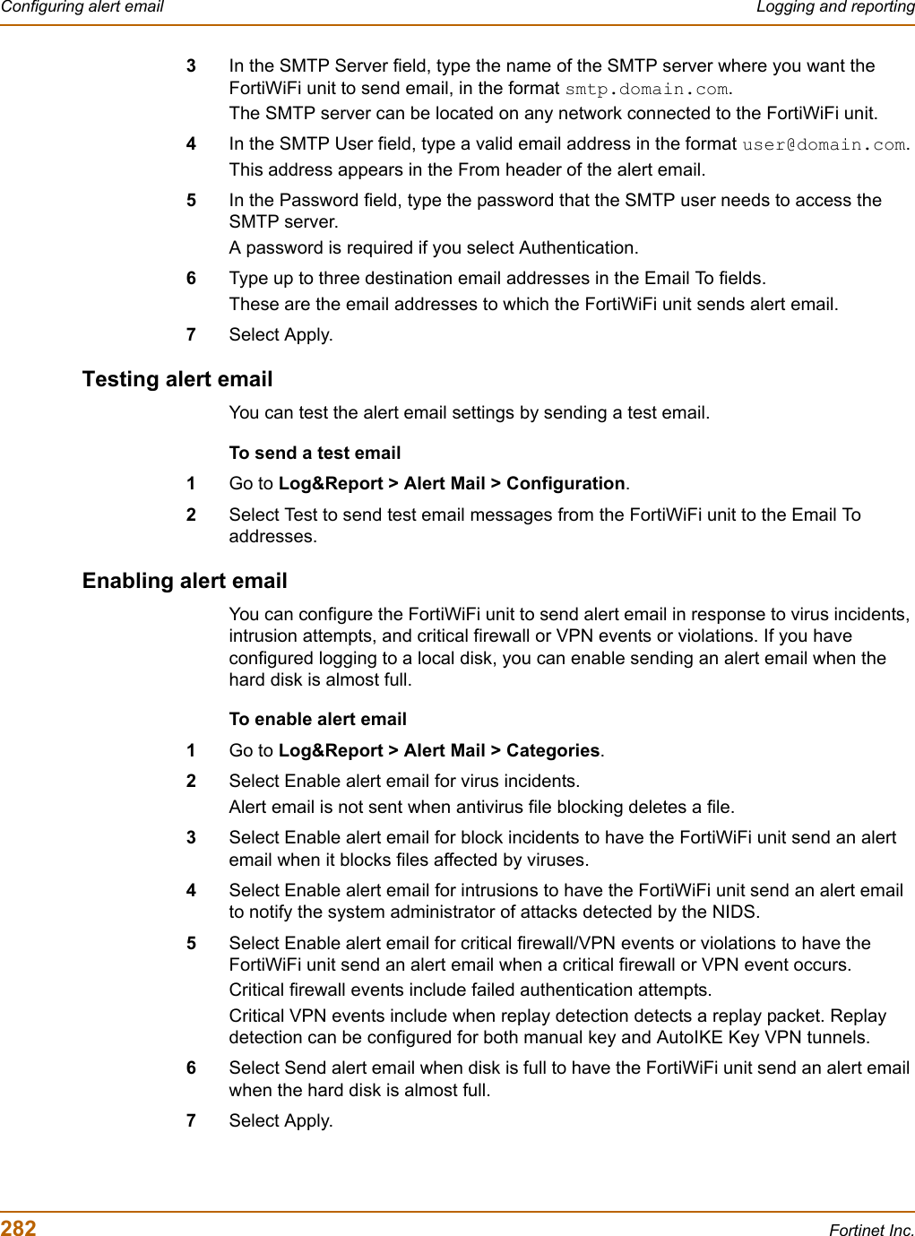 282 Fortinet Inc.Configuring alert email Logging and reporting3In the SMTP Server field, type the name of the SMTP server where you want the FortiWiFi unit to send email, in the format smtp.domain.com.The SMTP server can be located on any network connected to the FortiWiFi unit.4In the SMTP User field, type a valid email address in the format user@domain.com.This address appears in the From header of the alert email.5In the Password field, type the password that the SMTP user needs to access the SMTP server.A password is required if you select Authentication.6Type up to three destination email addresses in the Email To fields.These are the email addresses to which the FortiWiFi unit sends alert email.7Select Apply.Testing alert emailYou can test the alert email settings by sending a test email.To send a test email1Go to Log&amp;Report &gt; Alert Mail &gt; Configuration.2Select Test to send test email messages from the FortiWiFi unit to the Email To addresses.Enabling alert emailYou can configure the FortiWiFi unit to send alert email in response to virus incidents, intrusion attempts, and critical firewall or VPN events or violations. If you have configured logging to a local disk, you can enable sending an alert email when the hard disk is almost full. To enable alert email1Go to Log&amp;Report &gt; Alert Mail &gt; Categories.2Select Enable alert email for virus incidents.Alert email is not sent when antivirus file blocking deletes a file.3Select Enable alert email for block incidents to have the FortiWiFi unit send an alert email when it blocks files affected by viruses. 4Select Enable alert email for intrusions to have the FortiWiFi unit send an alert email to notify the system administrator of attacks detected by the NIDS.5Select Enable alert email for critical firewall/VPN events or violations to have the FortiWiFi unit send an alert email when a critical firewall or VPN event occurs.Critical firewall events include failed authentication attempts.Critical VPN events include when replay detection detects a replay packet. Replay detection can be configured for both manual key and AutoIKE Key VPN tunnels.6Select Send alert email when disk is full to have the FortiWiFi unit send an alert email when the hard disk is almost full.7Select Apply.