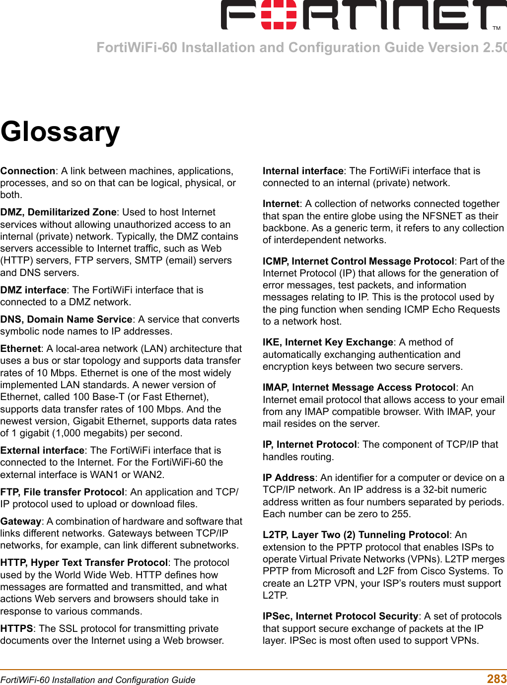 FortiWiFi-60 Installation and Configuration Guide  283FortiWiFi-60 Installation and Configuration Guide Version 2.50GlossaryConnection: A link between machines, applications, processes, and so on that can be logical, physical, or both.DMZ, Demilitarized Zone: Used to host Internet services without allowing unauthorized access to an internal (private) network. Typically, the DMZ contains servers accessible to Internet traffic, such as Web (HTTP) servers, FTP servers, SMTP (email) servers and DNS servers.DMZ interface: The FortiWiFi interface that is connected to a DMZ network.DNS, Domain Name Service: A service that converts symbolic node names to IP addresses.Ethernet: A local-area network (LAN) architecture that uses a bus or star topology and supports data transfer rates of 10 Mbps. Ethernet is one of the most widely implemented LAN standards. A newer version of Ethernet, called 100 Base-T (or Fast Ethernet), supports data transfer rates of 100 Mbps. And the newest version, Gigabit Ethernet, supports data rates of 1 gigabit (1,000 megabits) per second.External interface: The FortiWiFi interface that is connected to the Internet. For the FortiWiFi-60 the external interface is WAN1 or WAN2.FTP, File transfer Protocol: An application and TCP/IP protocol used to upload or download files.Gateway: A combination of hardware and software that links different networks. Gateways between TCP/IP networks, for example, can link different subnetworks.HTTP, Hyper Text Transfer Protocol: The protocol used by the World Wide Web. HTTP defines how messages are formatted and transmitted, and what actions Web servers and browsers should take in response to various commands.HTTPS: The SSL protocol for transmitting private documents over the Internet using a Web browser.Internal interface: The FortiWiFi interface that is connected to an internal (private) network.Internet: A collection of networks connected together that span the entire globe using the NFSNET as their backbone. As a generic term, it refers to any collection of interdependent networks.ICMP, Internet Control Message Protocol: Part of the Internet Protocol (IP) that allows for the generation of error messages, test packets, and information messages relating to IP. This is the protocol used by the ping function when sending ICMP Echo Requests to a network host.IKE, Internet Key Exchange: A method of automatically exchanging authentication and encryption keys between two secure servers.IMAP, Internet Message Access Protocol: An Internet email protocol that allows access to your email from any IMAP compatible browser. With IMAP, your mail resides on the server.IP, Internet Protocol: The component of TCP/IP that handles routing.IP Address: An identifier for a computer or device on a TCP/IP network. An IP address is a 32-bit numeric address written as four numbers separated by periods. Each number can be zero to 255.L2TP, Layer Two (2) Tunneling Protocol: An extension to the PPTP protocol that enables ISPs to operate Virtual Private Networks (VPNs). L2TP merges PPTP from Microsoft and L2F from Cisco Systems. To create an L2TP VPN, your ISP’s routers must support L2TP.IPSec, Internet Protocol Security: A set of protocols that support secure exchange of packets at the IP layer. IPSec is most often used to support VPNs.