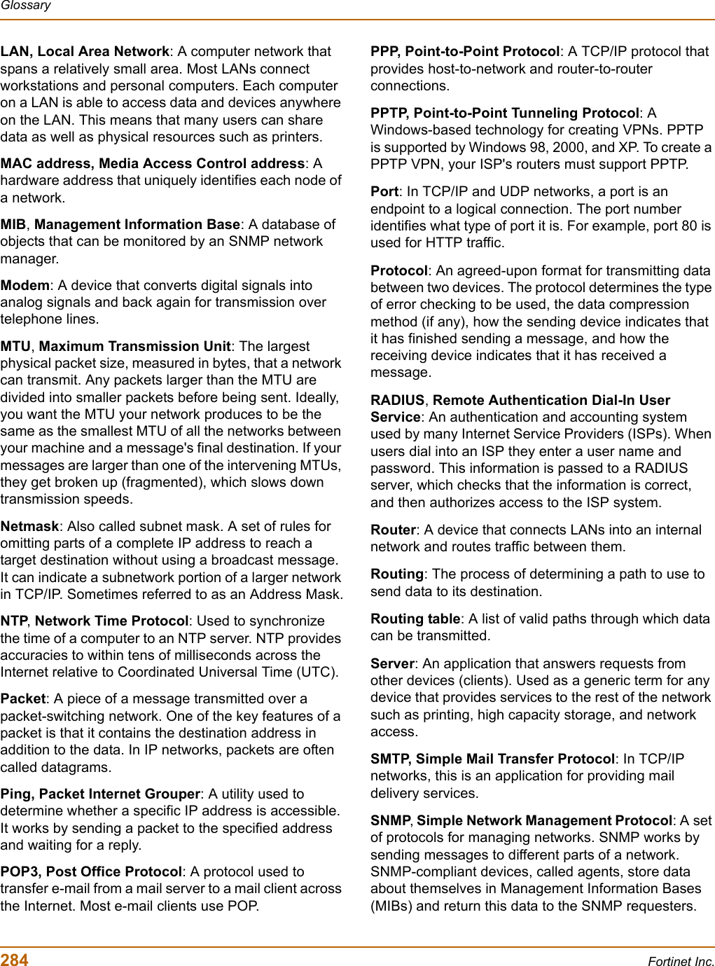 284 Fortinet Inc.GlossaryLAN, Local Area Network: A computer network that spans a relatively small area. Most LANs connect workstations and personal computers. Each computer on a LAN is able to access data and devices anywhere on the LAN. This means that many users can share data as well as physical resources such as printers.MAC address, Media Access Control address: A hardware address that uniquely identifies each node of a network.MIB,Management Information Base: A database of objects that can be monitored by an SNMP network manager. Modem: A device that converts digital signals into analog signals and back again for transmission over telephone lines.MTU,Maximum Transmission Unit: The largest physical packet size, measured in bytes, that a network can transmit. Any packets larger than the MTU are divided into smaller packets before being sent. Ideally, you want the MTU your network produces to be the same as the smallest MTU of all the networks between your machine and a message&apos;s final destination. If your messages are larger than one of the intervening MTUs, they get broken up (fragmented), which slows down transmission speeds. Netmask: Also called subnet mask. A set of rules for omitting parts of a complete IP address to reach a target destination without using a broadcast message. It can indicate a subnetwork portion of a larger network in TCP/IP. Sometimes referred to as an Address Mask.NTP,Network Time Protocol: Used to synchronize the time of a computer to an NTP server. NTP provides accuracies to within tens of milliseconds across the Internet relative to Coordinated Universal Time (UTC).Packet: A piece of a message transmitted over a packet-switching network. One of the key features of a packet is that it contains the destination address in addition to the data. In IP networks, packets are often called datagrams.Ping, Packet Internet Grouper: A utility used to determine whether a specific IP address is accessible. It works by sending a packet to the specified address and waiting for a reply.POP3, Post Office Protocol: A protocol used to transfer e-mail from a mail server to a mail client across the Internet. Most e-mail clients use POP.PPP, Point-to-Point Protocol: A TCP/IP protocol that provides host-to-network and router-to-router connections.PPTP, Point-to-Point Tunneling Protocol: A Windows-based technology for creating VPNs. PPTP is supported by Windows 98, 2000, and XP. To create a PPTP VPN, your ISP&apos;s routers must support PPTP.Port: In TCP/IP and UDP networks, a port is an endpoint to a logical connection. The port number identifies what type of port it is. For example, port 80 is used for HTTP traffic.Protocol: An agreed-upon format for transmitting data between two devices. The protocol determines the type of error checking to be used, the data compression method (if any), how the sending device indicates that it has finished sending a message, and how the receiving device indicates that it has received a message.RADIUS,Remote Authentication Dial-In User Service: An authentication and accounting system used by many Internet Service Providers (ISPs). When users dial into an ISP they enter a user name and password. This information is passed to a RADIUS server, which checks that the information is correct, and then authorizes access to the ISP system.Router: A device that connects LANs into an internal network and routes traffic between them. Routing: The process of determining a path to use to send data to its destination.Routing table: A list of valid paths through which data can be transmitted.Server: An application that answers requests from other devices (clients). Used as a generic term for any device that provides services to the rest of the network such as printing, high capacity storage, and network access.SMTP, Simple Mail Transfer Protocol: In TCP/IP networks, this is an application for providing mail delivery services.SNMP,Simple Network Management Protocol: A set of protocols for managing networks. SNMP works by sending messages to different parts of a network. SNMP-compliant devices, called agents, store data about themselves in Management Information Bases (MIBs) and return this data to the SNMP requesters.