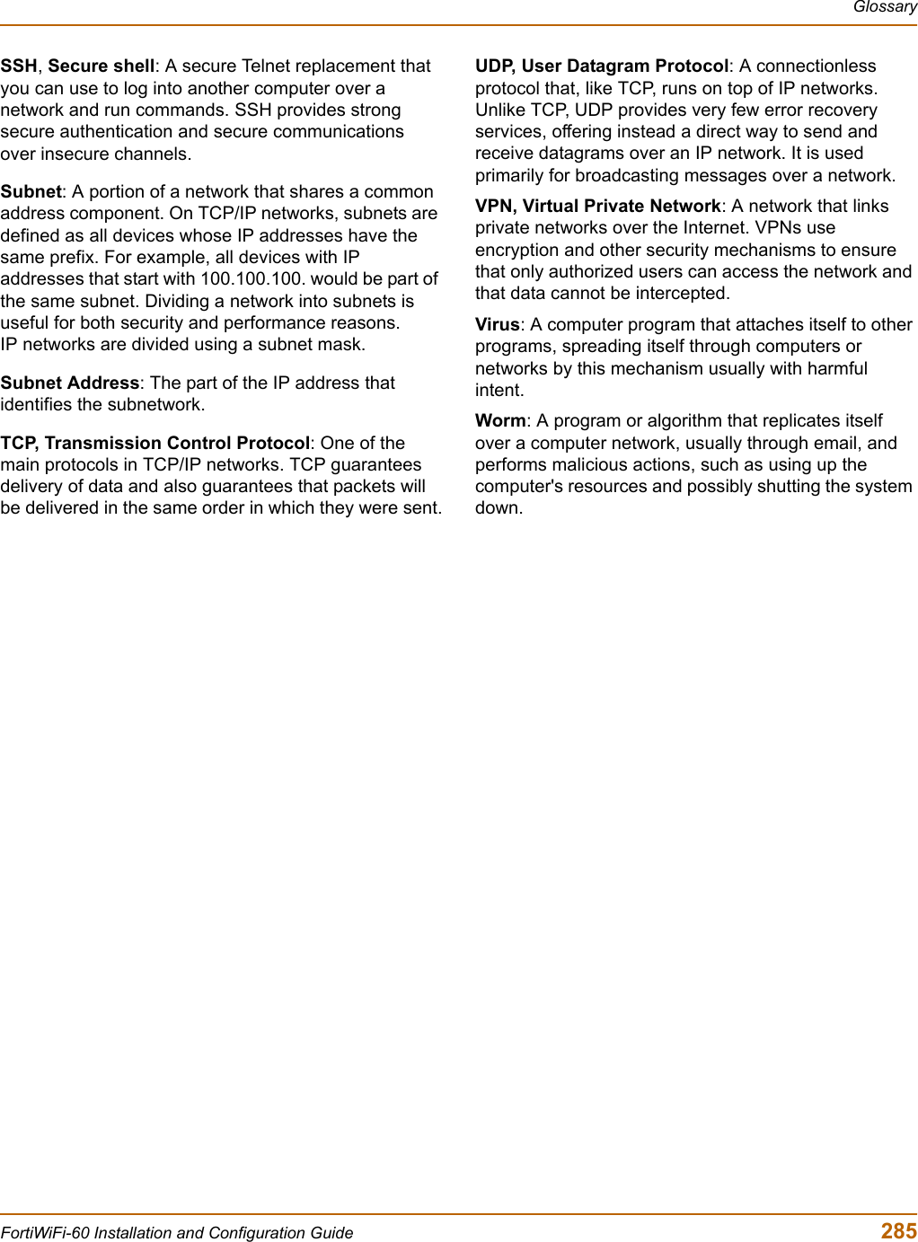 GlossaryFortiWiFi-60 Installation and Configuration Guide  285SSH, Secure shell: A secure Telnet replacement that you can use to log into another computer over a network and run commands. SSH provides strong secure authentication and secure communications over insecure channels.Subnet: A portion of a network that shares a common address component. On TCP/IP networks, subnets are defined as all devices whose IP addresses have the same prefix. For example, all devices with IP addresses that start with 100.100.100. would be part of the same subnet. Dividing a network into subnets is useful for both security and performance reasons. IP networks are divided using a subnet mask.Subnet Address: The part of the IP address that identifies the subnetwork.TCP, Transmission Control Protocol: One of the main protocols in TCP/IP networks. TCP guarantees delivery of data and also guarantees that packets will be delivered in the same order in which they were sent.UDP, User Datagram Protocol: A connectionless protocol that, like TCP, runs on top of IP networks. Unlike TCP, UDP provides very few error recovery services, offering instead a direct way to send and receive datagrams over an IP network. It is used primarily for broadcasting messages over a network.VPN, Virtual Private Network: A network that links private networks over the Internet. VPNs use encryption and other security mechanisms to ensure that only authorized users can access the network and that data cannot be intercepted.Virus: A computer program that attaches itself to other programs, spreading itself through computers or networks by this mechanism usually with harmful intent.Worm: A program or algorithm that replicates itself over a computer network, usually through email, and performs malicious actions, such as using up the computer&apos;s resources and possibly shutting the system down.