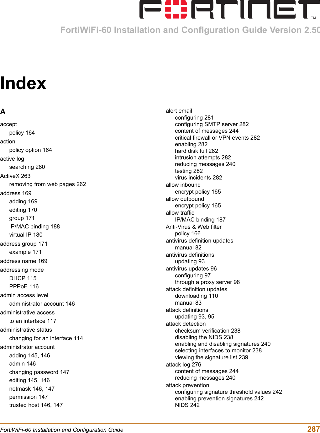 FortiWiFi-60 Installation and Configuration Guide  287FortiWiFi-60 Installation and Configuration Guide Version 2.50IndexAacceptpolicy 164actionpolicy option 164active logsearching 280ActiveX 263removing from web pages 262address 169adding 169editing 170group 171IP/MAC binding 188virtual IP 180address group 171example 171address name 169addressing modeDHCP 115PPPoE 116admin access leveladministrator account 146administrative accessto an interface 117administrative statuschanging for an interface 114administrator accountadding 145, 146admin 146changing password 147editing 145, 146netmask 146, 147permission 147trusted host 146, 147alert emailconfiguring 281configuring SMTP server 282content of messages 244critical firewall or VPN events 282enabling 282hard disk full 282intrusion attempts 282reducing messages 240testing 282virus incidents 282allow inboundencrypt policy 165allow outboundencrypt policy 165allow trafficIP/MAC binding 187Anti-Virus &amp; Web filterpolicy 166antivirus definition updatesmanual 82antivirus definitionsupdating 93antivirus updates 96configuring 97through a proxy server 98attack definition updatesdownloading 110manual 83attack definitionsupdating 93, 95attack detectionchecksum verification 238disabling the NIDS 238enabling and disabling signatures 240selecting interfaces to monitor 238viewing the signature list 239attack log 276content of messages 244reducing messages 240attack preventionconfiguring signature threshold values 242enabling prevention signatures 242NIDS 242