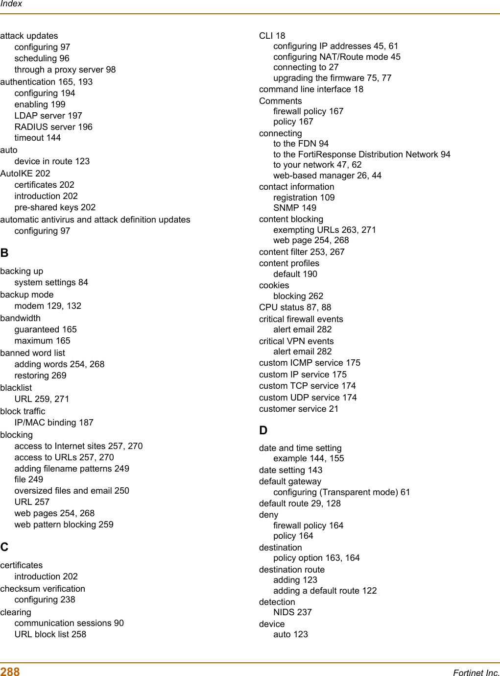 288 Fortinet Inc.Indexattack updatesconfiguring 97scheduling 96through a proxy server 98authentication 165, 193configuring 194enabling 199LDAP server 197RADIUS server 196timeout 144autodevice in route 123AutoIKE 202certificates 202introduction 202pre-shared keys 202automatic antivirus and attack definition updatesconfiguring 97Bbacking upsystem settings 84backup modemodem 129, 132bandwidthguaranteed 165maximum 165banned word listadding words 254, 268restoring 269blacklistURL 259, 271block trafficIP/MAC binding 187blockingaccess to Internet sites 257, 270access to URLs 257, 270adding filename patterns 249file 249oversized files and email 250URL 257web pages 254, 268web pattern blocking 259Ccertificatesintroduction 202checksum verificationconfiguring 238clearingcommunication sessions 90URL block list 258CLI 18configuring IP addresses 45, 61configuring NAT/Route mode 45connecting to 27upgrading the firmware 75, 77command line interface 18Commentsfirewall policy 167policy 167connectingto the FDN 94to the FortiResponse Distribution Network 94to your network 47, 62web-based manager 26, 44contact informationregistration 109SNMP 149content blockingexempting URLs 263, 271web page 254, 268content filter 253, 267content profilesdefault 190cookiesblocking 262CPU status 87, 88critical firewall eventsalert email 282critical VPN eventsalert email 282custom ICMP service 175custom IP service 175custom TCP service 174custom UDP service 174customer service 21Ddate and time settingexample 144, 155date setting 143default gatewayconfiguring (Transparent mode) 61default route 29, 128denyfirewall policy 164policy 164destinationpolicy option 163, 164destination routeadding 123adding a default route 122detectionNIDS 237deviceauto 123