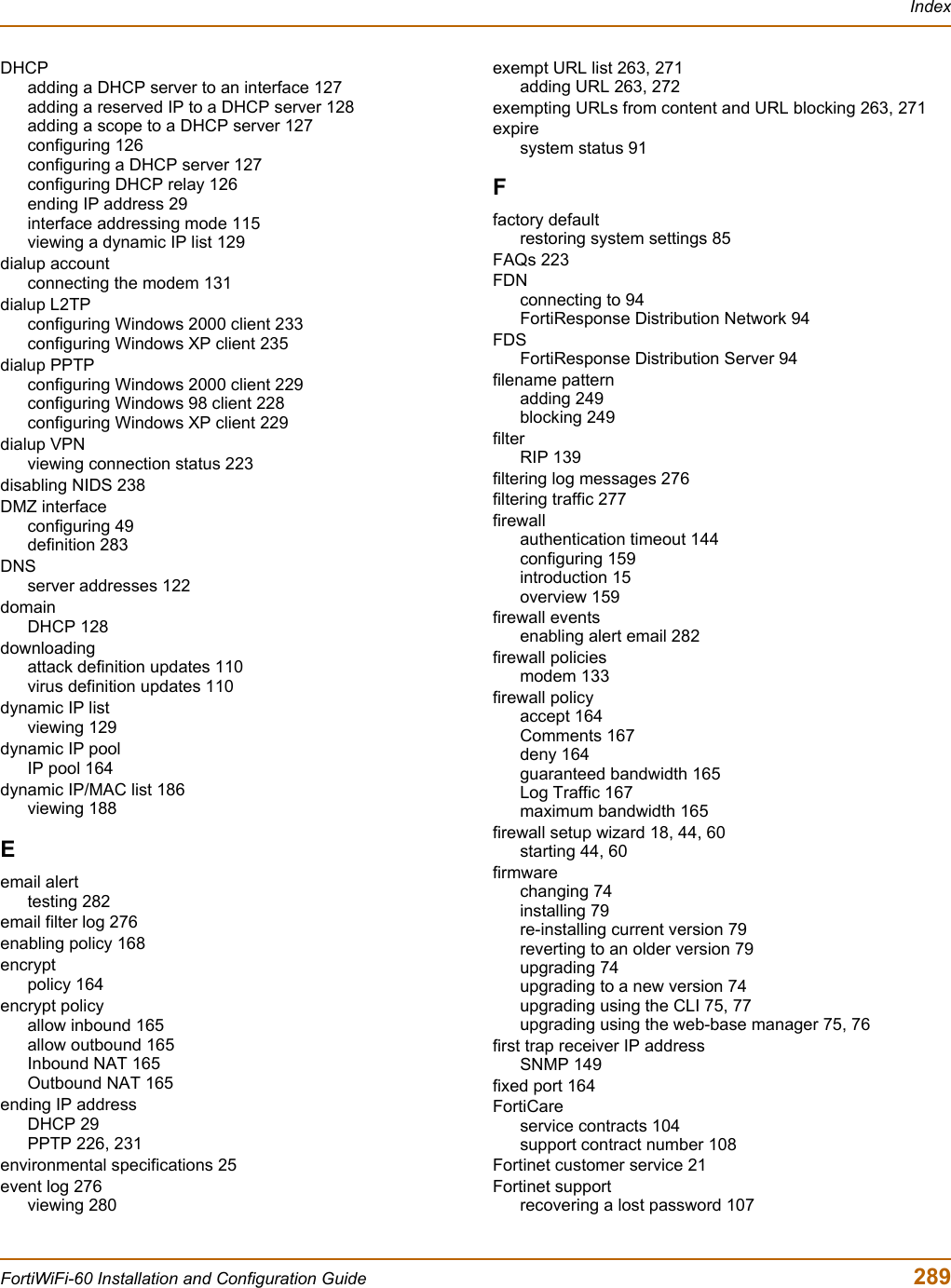 IndexFortiWiFi-60 Installation and Configuration Guide  289DHCPadding a DHCP server to an interface 127adding a reserved IP to a DHCP server 128adding a scope to a DHCP server 127configuring 126configuring a DHCP server 127configuring DHCP relay 126ending IP address 29interface addressing mode 115viewing a dynamic IP list 129dialup accountconnecting the modem 131dialup L2TPconfiguring Windows 2000 client 233configuring Windows XP client 235dialup PPTPconfiguring Windows 2000 client 229configuring Windows 98 client 228configuring Windows XP client 229dialup VPNviewing connection status 223disabling NIDS 238DMZ interfaceconfiguring 49definition 283DNSserver addresses 122domainDHCP 128downloadingattack definition updates 110virus definition updates 110dynamic IP listviewing 129dynamic IP poolIP pool 164dynamic IP/MAC list 186viewing 188Eemail alerttesting 282email filter log 276enabling policy 168encryptpolicy 164encrypt policyallow inbound 165allow outbound 165Inbound NAT 165Outbound NAT 165ending IP addressDHCP 29PPTP 226, 231environmental specifications 25event log 276viewing 280exempt URL list 263, 271adding URL 263, 272exempting URLs from content and URL blocking 263, 271expiresystem status 91Ffactory defaultrestoring system settings 85FAQs 223FDNconnecting to 94FortiResponse Distribution Network 94FDSFortiResponse Distribution Server 94filename patternadding 249blocking 249filterRIP 139filtering log messages 276filtering traffic 277firewallauthentication timeout 144configuring 159introduction 15overview 159firewall eventsenabling alert email 282firewall policiesmodem 133firewall policyaccept 164Comments 167deny 164guaranteed bandwidth 165Log Traffic 167maximum bandwidth 165firewall setup wizard 18, 44, 60starting 44, 60firmwarechanging 74installing 79re-installing current version 79reverting to an older version 79upgrading 74upgrading to a new version 74upgrading using the CLI 75, 77upgrading using the web-base manager 75, 76first trap receiver IP addressSNMP 149fixed port 164FortiCareservice contracts 104support contract number 108Fortinet customer service 21Fortinet supportrecovering a lost password 107