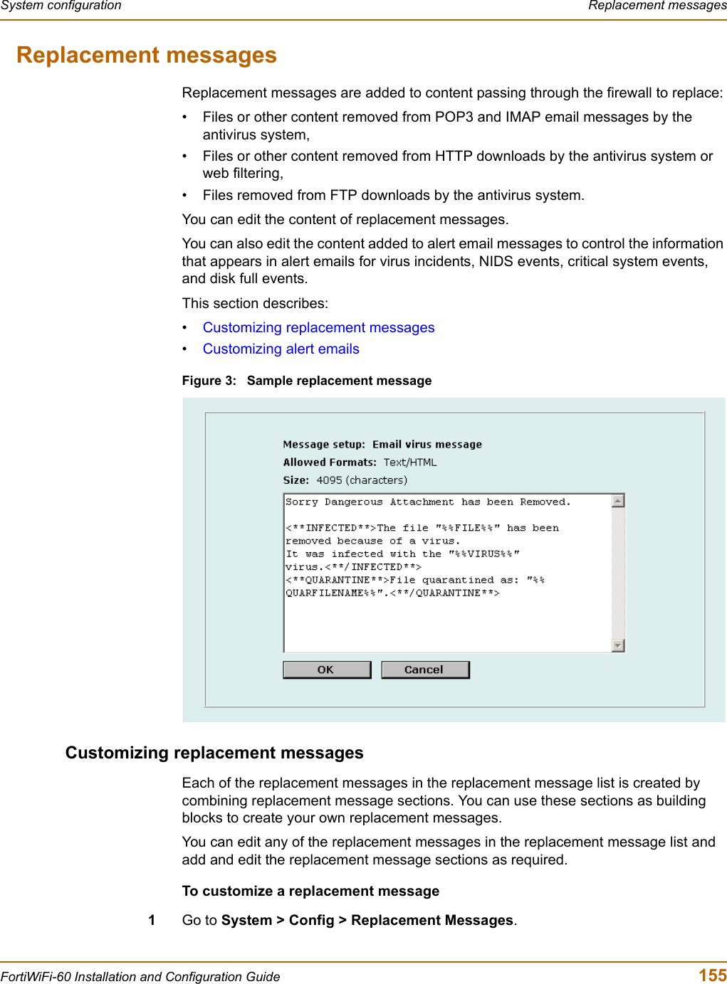 System configuration  Replacement messagesFortiWiFi-60 Installation and Configuration Guide  155Replacement messagesReplacement messages are added to content passing through the firewall to replace:• Files or other content removed from POP3 and IMAP email messages by the antivirus system,• Files or other content removed from HTTP downloads by the antivirus system or web filtering,• Files removed from FTP downloads by the antivirus system.You can edit the content of replacement messages.You can also edit the content added to alert email messages to control the information that appears in alert emails for virus incidents, NIDS events, critical system events, and disk full events.This section describes:•Customizing replacement messages•Customizing alert emailsFigure 3: Sample replacement messageCustomizing replacement messagesEach of the replacement messages in the replacement message list is created by combining replacement message sections. You can use these sections as building blocks to create your own replacement messages. You can edit any of the replacement messages in the replacement message list and add and edit the replacement message sections as required. To customize a replacement message1Go to System &gt; Config &gt; Replacement Messages.