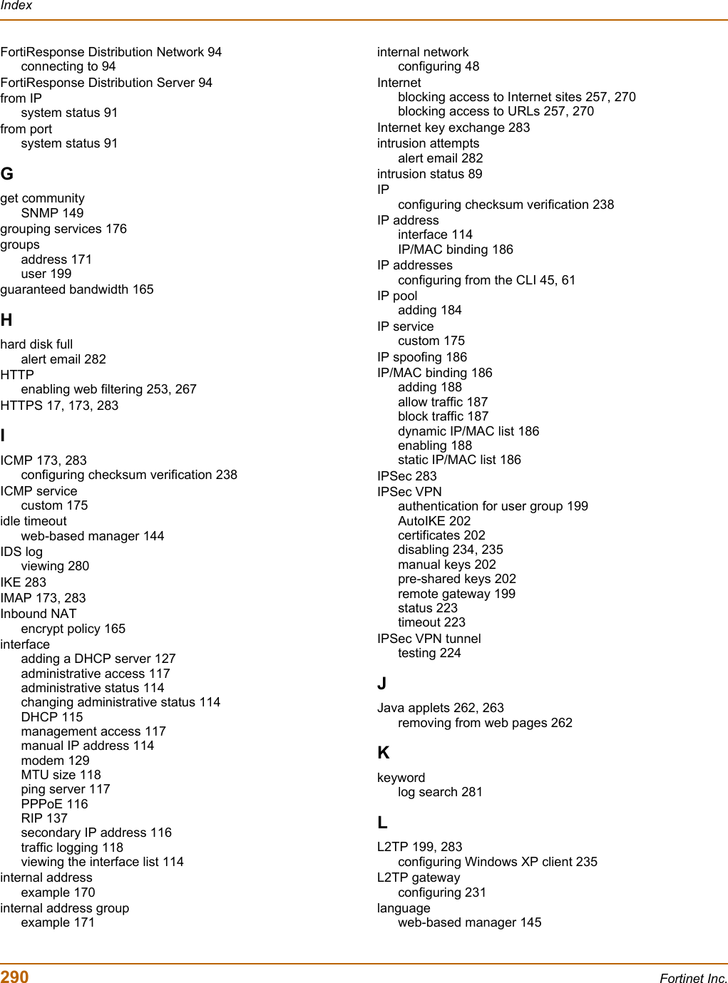 290 Fortinet Inc.IndexFortiResponse Distribution Network 94connecting to 94FortiResponse Distribution Server 94from IPsystem status 91from portsystem status 91Gget communitySNMP 149grouping services 176groupsaddress 171user 199guaranteed bandwidth 165Hhard disk fullalert email 282HTTPenabling web filtering 253, 267HTTPS 17, 173, 283IICMP 173, 283configuring checksum verification 238ICMP servicecustom 175idle timeoutweb-based manager 144IDS logviewing 280IKE 283IMAP 173, 283Inbound NATencrypt policy 165interfaceadding a DHCP server 127administrative access 117administrative status 114changing administrative status 114DHCP 115management access 117manual IP address 114modem 129MTU size 118ping server 117PPPoE 116RIP 137secondary IP address 116traffic logging 118viewing the interface list 114internal addressexample 170internal address groupexample 171internal networkconfiguring 48Internetblocking access to Internet sites 257, 270blocking access to URLs 257, 270Internet key exchange 283intrusion attemptsalert email 282intrusion status 89IPconfiguring checksum verification 238IP addressinterface 114IP/MAC binding 186IP addressesconfiguring from the CLI 45, 61IP pooladding 184IP servicecustom 175IP spoofing 186IP/MAC binding 186adding 188allow traffic 187block traffic 187dynamic IP/MAC list 186enabling 188static IP/MAC list 186IPSec 283IPSec VPNauthentication for user group 199AutoIKE 202certificates 202disabling 234, 235manual keys 202pre-shared keys 202remote gateway 199status 223timeout 223IPSec VPN tunneltesting 224JJava applets 262, 263removing from web pages 262Kkeywordlog search 281LL2TP 199, 283configuring Windows XP client 235L2TP gatewayconfiguring 231languageweb-based manager 145