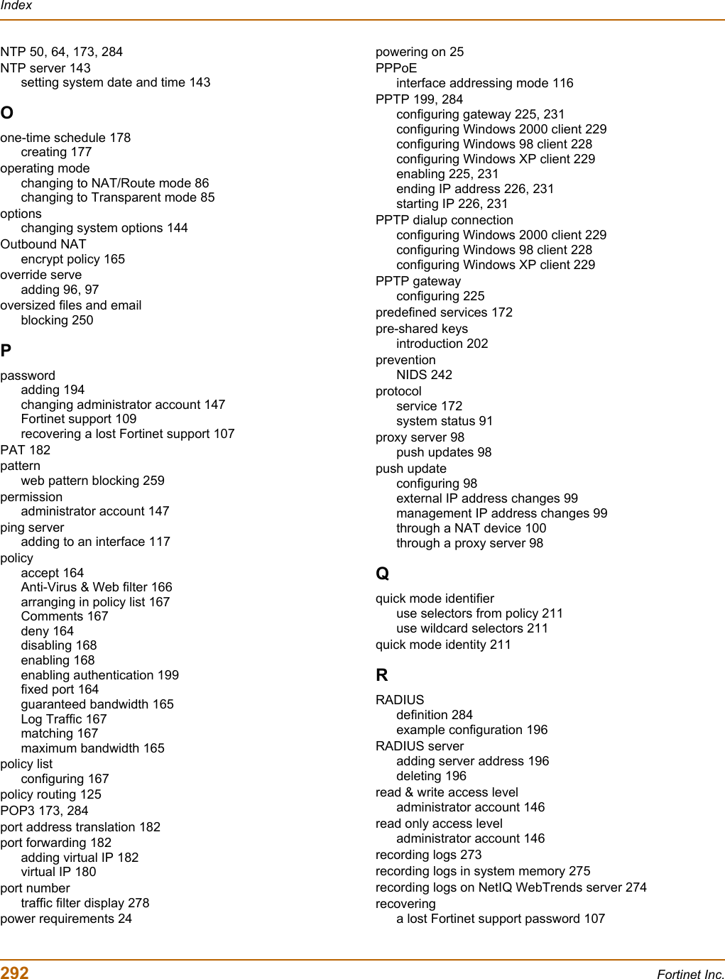 292 Fortinet Inc.IndexNTP 50, 64, 173, 284NTP server 143setting system date and time 143Oone-time schedule 178creating 177operating modechanging to NAT/Route mode 86changing to Transparent mode 85optionschanging system options 144Outbound NATencrypt policy 165override serveadding 96, 97oversized files and emailblocking 250Ppasswordadding 194changing administrator account 147Fortinet support 109recovering a lost Fortinet support 107PAT 182patternweb pattern blocking 259permissionadministrator account 147ping serveradding to an interface 117policyaccept 164Anti-Virus &amp; Web filter 166arranging in policy list 167Comments 167deny 164disabling 168enabling 168enabling authentication 199fixed port 164guaranteed bandwidth 165Log Traffic 167matching 167maximum bandwidth 165policy listconfiguring 167policy routing 125POP3 173, 284port address translation 182port forwarding 182adding virtual IP 182virtual IP 180port numbertraffic filter display 278power requirements 24powering on 25PPPoEinterface addressing mode 116PPTP 199, 284configuring gateway 225, 231configuring Windows 2000 client 229configuring Windows 98 client 228configuring Windows XP client 229enabling 225, 231ending IP address 226, 231starting IP 226, 231PPTP dialup connectionconfiguring Windows 2000 client 229configuring Windows 98 client 228configuring Windows XP client 229PPTP gatewayconfiguring 225predefined services 172pre-shared keysintroduction 202preventionNIDS 242protocolservice 172system status 91proxy server 98push updates 98push updateconfiguring 98external IP address changes 99management IP address changes 99through a NAT device 100through a proxy server 98Qquick mode identifieruse selectors from policy 211use wildcard selectors 211quick mode identity 211RRADIUSdefinition 284example configuration 196RADIUS serveradding server address 196deleting 196read &amp; write access leveladministrator account 146read only access leveladministrator account 146recording logs 273recording logs in system memory 275recording logs on NetIQ WebTrends server 274recoveringa lost Fortinet support password 107