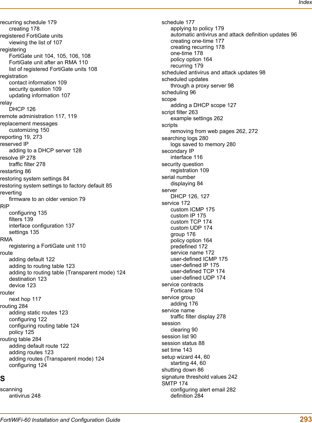 IndexFortiWiFi-60 Installation and Configuration Guide  293recurring schedule 179creating 178registered FortiGate unitsviewing the list of 107registeringFortiGate unit 104, 105, 106, 108FortiGate unit after an RMA 110list of registered FortiGate units 108registrationcontact information 109security question 109updating information 107relayDHCP 126remote administration 117, 119replacement messagescustomizing 150reporting 19, 273reserved IPadding to a DHCP server 128resolve IP 278traffic filter 278restarting 86restoring system settings 84restoring system settings to factory default 85revertingfirmware to an older version 79RIPconfiguring 135filters 139interface configuration 137settings 135RMAregistering a FortiGate unit 110routeadding default 122adding to routing table 123adding to routing table (Transparent mode) 124destination 123device 123routernext hop 117routing 284adding static routes 123configuring 122configuring routing table 124policy 125routing table 284adding default route 122adding routes 123adding routes (Transparent mode) 124configuring 124Sscanningantivirus 248schedule 177applying to policy 179automatic antivirus and attack definition updates 96creating one-time 177creating recurring 178one-time 178policy option 164recurring 179scheduled antivirus and attack updates 98scheduled updatesthrough a proxy server 98scheduling 96scopeadding a DHCP scope 127script filter 263example settings 262scriptsremoving from web pages 262, 272searching logs 280logs saved to memory 280secondary IPinterface 116security questionregistration 109serial numberdisplaying 84serverDHCP 126, 127service 172custom ICMP 175custom IP 175custom TCP 174custom UDP 174group 176policy option 164predefined 172service name 172user-defined ICMP 175user-defined IP 175user-defined TCP 174user-defined UDP 174service contractsForticare 104service groupadding 176service nametraffic filter display 278sessionclearing 90session list 90session status 88set time 143setup wizard 44, 60starting 44, 60shutting down 86signature threshold values 242SMTP 174configuring alert email 282definition 284