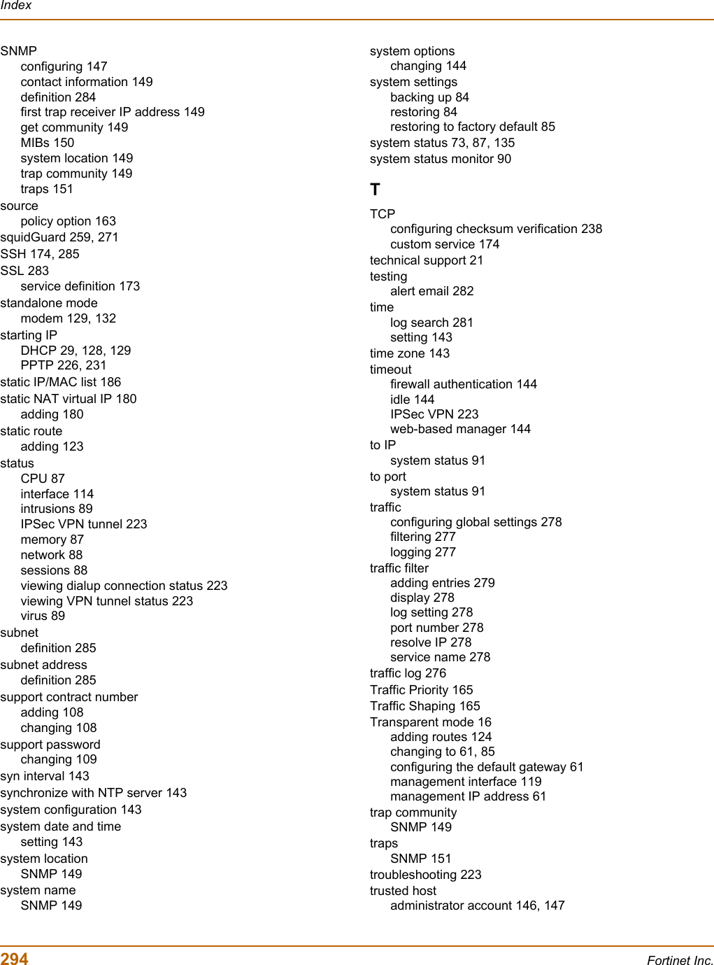 294 Fortinet Inc.IndexSNMPconfiguring 147contact information 149definition 284first trap receiver IP address 149get community 149MIBs 150system location 149trap community 149traps 151sourcepolicy option 163squidGuard 259, 271SSH 174, 285SSL 283service definition 173standalone modemodem 129, 132starting IPDHCP 29, 128, 129PPTP 226, 231static IP/MAC list 186static NAT virtual IP 180adding 180static routeadding 123statusCPU 87interface 114intrusions 89IPSec VPN tunnel 223memory 87network 88sessions 88viewing dialup connection status 223viewing VPN tunnel status 223virus 89subnetdefinition 285subnet addressdefinition 285support contract numberadding 108changing 108support passwordchanging 109syn interval 143synchronize with NTP server 143system configuration 143system date and timesetting 143system locationSNMP 149system nameSNMP 149system optionschanging 144system settingsbacking up 84restoring 84restoring to factory default 85system status 73, 87, 135system status monitor 90TTCPconfiguring checksum verification 238custom service 174technical support 21testingalert email 282timelog search 281setting 143time zone 143timeoutfirewall authentication 144idle 144IPSec VPN 223web-based manager 144to IPsystem status 91to portsystem status 91trafficconfiguring global settings 278filtering 277logging 277traffic filteradding entries 279display 278log setting 278port number 278resolve IP 278service name 278traffic log 276Traffic Priority 165Traffic Shaping 165Transparent mode 16adding routes 124changing to 61, 85configuring the default gateway 61management interface 119management IP address 61trap communitySNMP 149trapsSNMP 151troubleshooting 223trusted hostadministrator account 146, 147