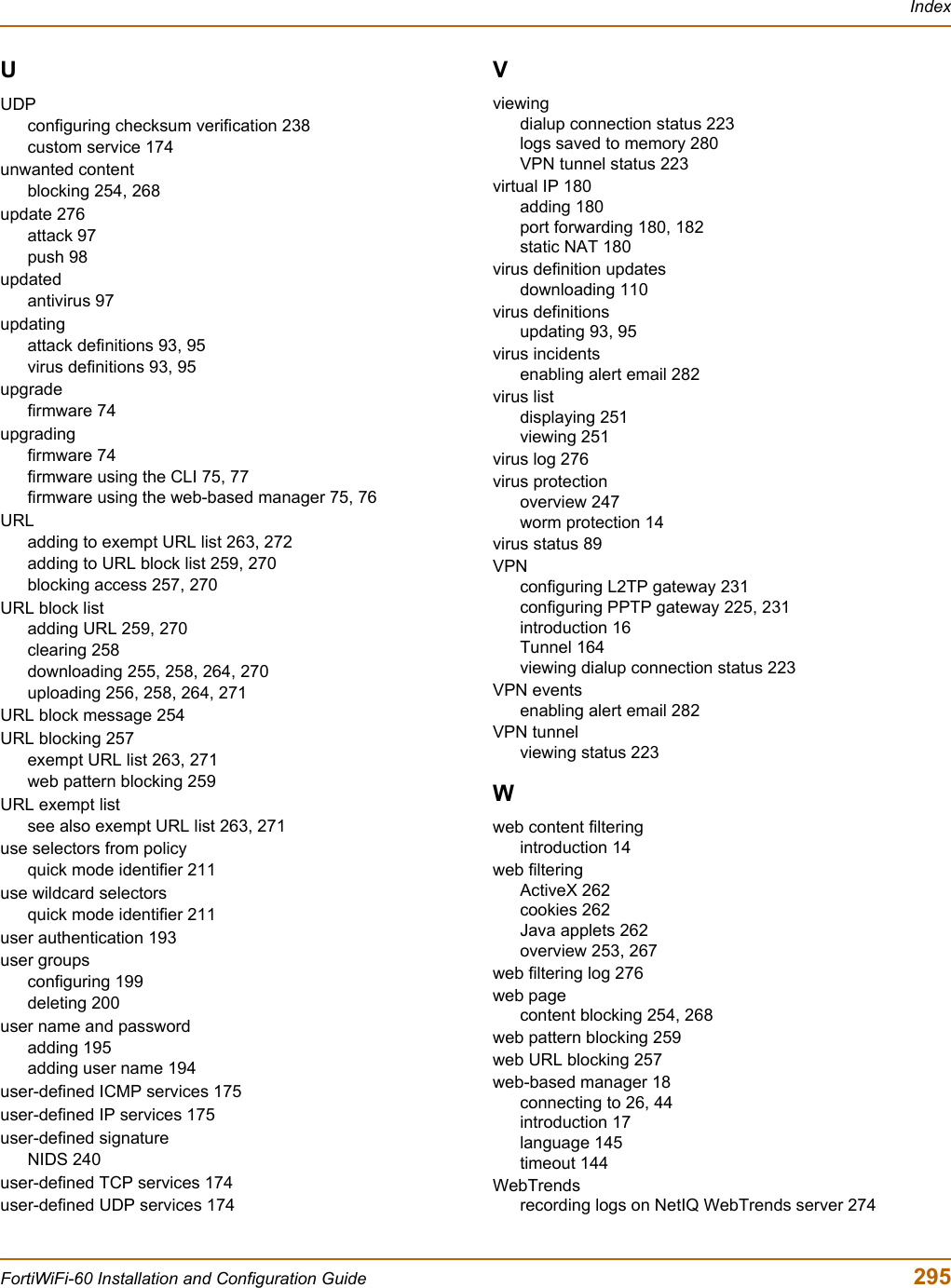 IndexFortiWiFi-60 Installation and Configuration Guide  295UUDPconfiguring checksum verification 238custom service 174unwanted contentblocking 254, 268update 276attack 97push 98updatedantivirus 97updatingattack definitions 93, 95virus definitions 93, 95upgradefirmware 74upgradingfirmware 74firmware using the CLI 75, 77firmware using the web-based manager 75, 76URLadding to exempt URL list 263, 272adding to URL block list 259, 270blocking access 257, 270URL block listadding URL 259, 270clearing 258downloading 255, 258, 264, 270uploading 256, 258, 264, 271URL block message 254URL blocking 257exempt URL list 263, 271web pattern blocking 259URL exempt listsee also exempt URL list 263, 271use selectors from policyquick mode identifier 211use wildcard selectorsquick mode identifier 211user authentication 193user groupsconfiguring 199deleting 200user name and passwordadding 195adding user name 194user-defined ICMP services 175user-defined IP services 175user-defined signatureNIDS 240user-defined TCP services 174user-defined UDP services 174Vviewingdialup connection status 223logs saved to memory 280VPN tunnel status 223virtual IP 180adding 180port forwarding 180, 182static NAT 180virus definition updatesdownloading 110virus definitionsupdating 93, 95virus incidentsenabling alert email 282virus listdisplaying 251viewing 251virus log 276virus protectionoverview 247worm protection 14virus status 89VPNconfiguring L2TP gateway 231configuring PPTP gateway 225, 231introduction 16Tunnel 164viewing dialup connection status 223VPN eventsenabling alert email 282VPN tunnelviewing status 223Wweb content filteringintroduction 14web filteringActiveX 262cookies 262Java applets 262overview 253, 267web filtering log 276web pagecontent blocking 254, 268web pattern blocking 259web URL blocking 257web-based manager 18connecting to 26, 44introduction 17language 145timeout 144WebTrendsrecording logs on NetIQ WebTrends server 274