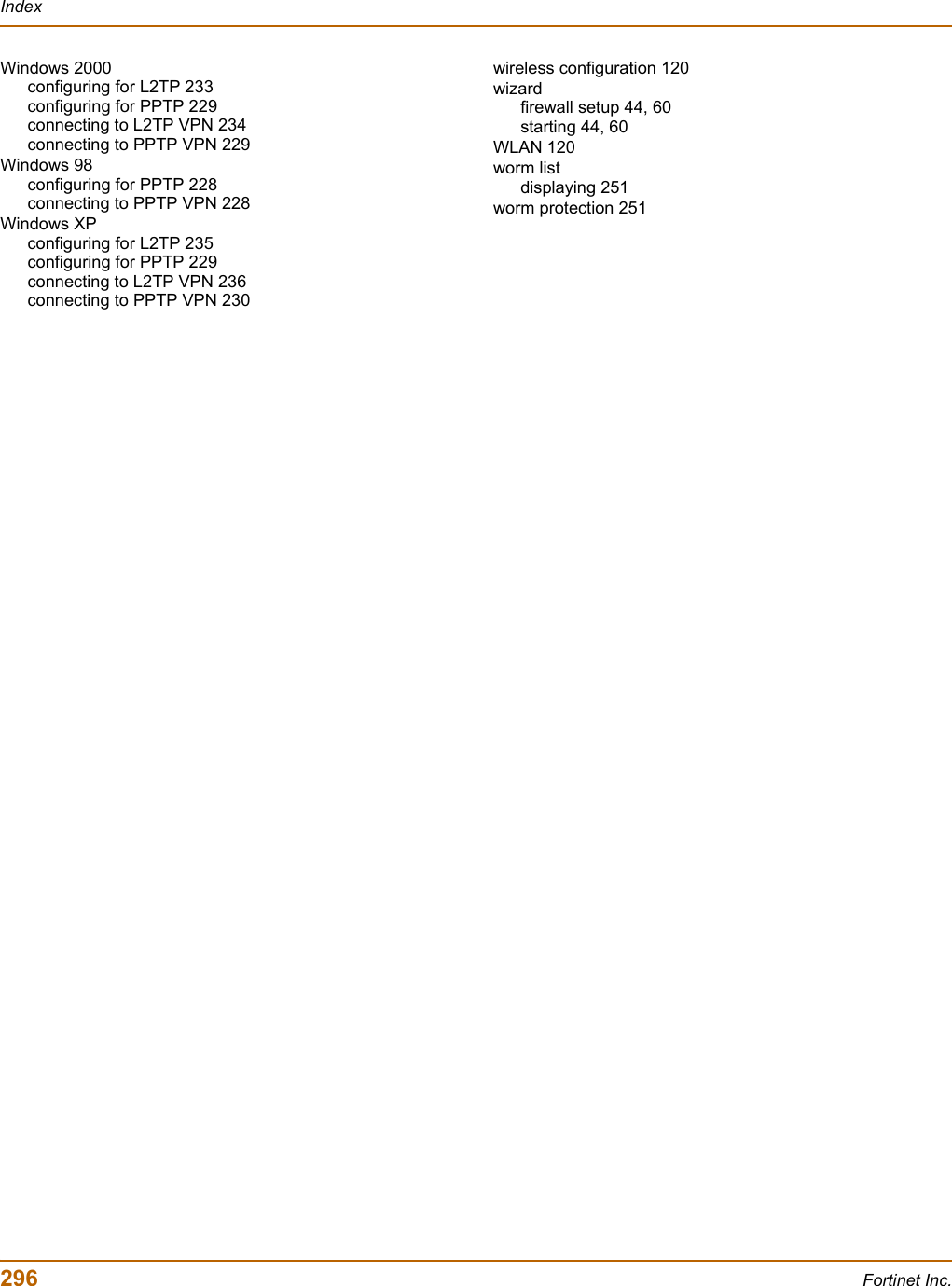 296 Fortinet Inc.IndexWindows 2000configuring for L2TP 233configuring for PPTP 229connecting to L2TP VPN 234connecting to PPTP VPN 229Windows 98configuring for PPTP 228connecting to PPTP VPN 228Windows XPconfiguring for L2TP 235configuring for PPTP 229connecting to L2TP VPN 236connecting to PPTP VPN 230wireless configuration 120wizardfirewall setup 44, 60starting 44, 60WLAN 120worm listdisplaying 251worm protection 251