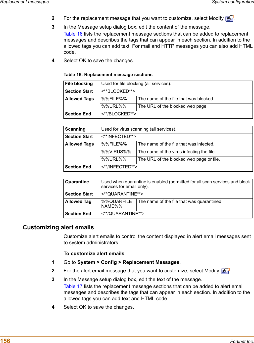 156 Fortinet Inc.Replacement messages System configuration2For the replacement message that you want to customize, select Modify  .3In the Message setup dialog box, edit the content of the message.Tab le 1 6  lists the replacement message sections that can be added to replacement messages and describes the tags that can appear in each section. In addition to the allowed tags you can add text. For mail and HTTP messages you can also add HTML code.4Select OK to save the changes.Customizing alert emailsCustomize alert emails to control the content displayed in alert email messages sent to system administrators.To customize alert emails1Go to System &gt; Config &gt; Replacement Messages.2For the alert email message that you want to customize, select Modify  .3In the Message setup dialog box, edit the text of the message.Tab le 1 7  lists the replacement message sections that can be added to alert email messages and describes the tags that can appear in each section. In addition to the allowed tags you can add text and HTML code.4Select OK to save the changes.Table 16: Replacement message sectionsFile blocking Used for file blocking (all services).Section Start &lt;**BLOCKED**&gt;Allowed Tags %%FILE%% The name of the file that was blocked.%%URL%% The URL of the blocked web page.Section End &lt;**/BLOCKED**&gt;Scanning Used for virus scanning (all services).Section Start &lt;**INFECTED**&gt;Allowed Tags %%FILE%% The name of the file that was infected.%%VIRUS%% The name of the virus infecting the file.%%URL%% The URL of the blocked web page or file.Section End &lt;**/INFECTED**&gt;Quarantine Used when quarantine is enabled (permitted for all scan services and block services for email only).Section Start &lt;**QUARANTINE**&gt;Allowed Tag %%QUARFILENAME%%The name of the file that was quarantined.Section End &lt;**/QUARANTINE**&gt;