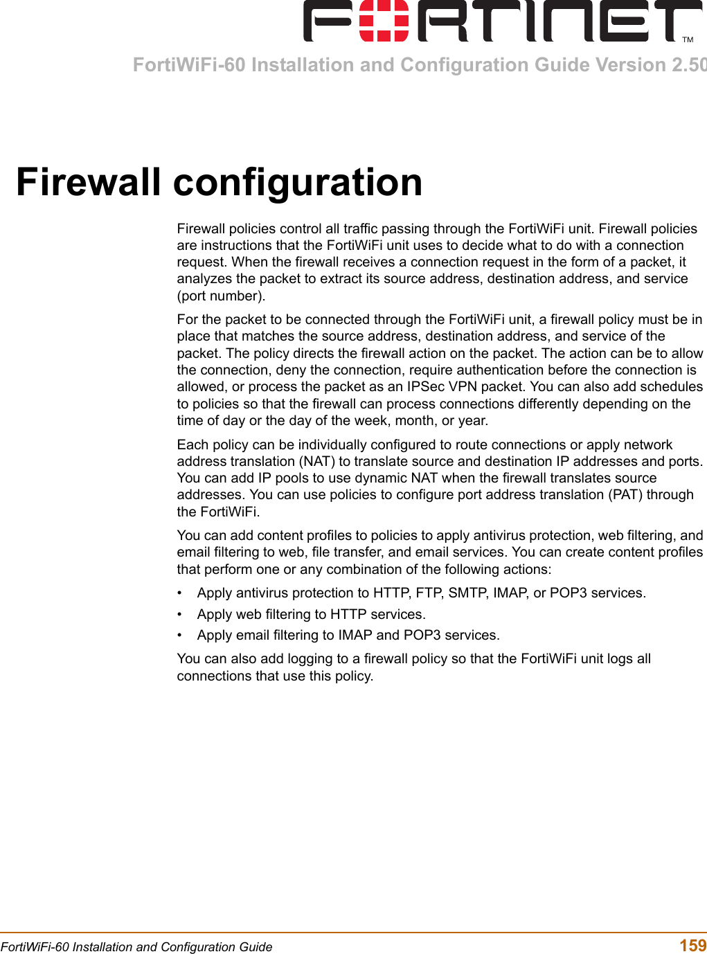 FortiWiFi-60 Installation and Configuration Guide Version 2.50FortiWiFi-60 Installation and Configuration Guide  159Firewall configurationFirewall policies control all traffic passing through the FortiWiFi unit. Firewall policies are instructions that the FortiWiFi unit uses to decide what to do with a connection request. When the firewall receives a connection request in the form of a packet, it analyzes the packet to extract its source address, destination address, and service (port number).For the packet to be connected through the FortiWiFi unit, a firewall policy must be in place that matches the source address, destination address, and service of the packet. The policy directs the firewall action on the packet. The action can be to allow the connection, deny the connection, require authentication before the connection is allowed, or process the packet as an IPSec VPN packet. You can also add schedules to policies so that the firewall can process connections differently depending on the time of day or the day of the week, month, or year.Each policy can be individually configured to route connections or apply network address translation (NAT) to translate source and destination IP addresses and ports. You can add IP pools to use dynamic NAT when the firewall translates source addresses. You can use policies to configure port address translation (PAT) through the FortiWiFi.You can add content profiles to policies to apply antivirus protection, web filtering, and email filtering to web, file transfer, and email services. You can create content profiles that perform one or any combination of the following actions:• Apply antivirus protection to HTTP, FTP, SMTP, IMAP, or POP3 services.• Apply web filtering to HTTP services.• Apply email filtering to IMAP and POP3 services.You can also add logging to a firewall policy so that the FortiWiFi unit logs all connections that use this policy.