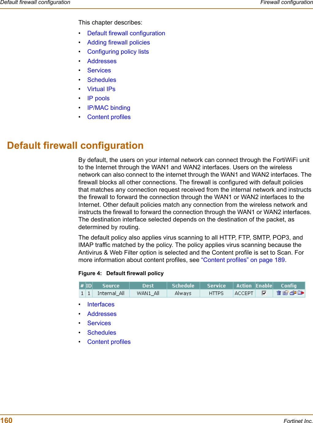 160 Fortinet Inc.Default firewall configuration Firewall configurationThis chapter describes:•Default firewall configuration•Adding firewall policies•Configuring policy lists•Addresses•Services•Schedules•Virtual IPs•IP pools•IP/MAC binding•Content profilesDefault firewall configurationBy default, the users on your internal network can connect through the FortiWiFi unit to the Internet through the WAN1 and WAN2 interfaces. Users on the wireless network can also connect to the internet through the WAN1 and WAN2 interfaces. The firewall blocks all other connections. The firewall is configured with default policies that matches any connection request received from the internal network and instructs the firewall to forward the connection through the WAN1 or WAN2 interfaces to the Internet. Other default policies match any connection from the wireless network and instructs the firewall to forward the connection through the WAN1 or WAN2 interfaces. The destination interface selected depends on the destination of the packet, as determined by routing.The default policy also applies virus scanning to all HTTP, FTP, SMTP, POP3, and IMAP traffic matched by the policy. The policy applies virus scanning because the Antivirus &amp; Web Filter option is selected and the Content profile is set to Scan. For more information about content profiles, see “Content profiles” on page 189.Figure 4: Default firewall policy•Interfaces•Addresses•Services•Schedules•Content profiles