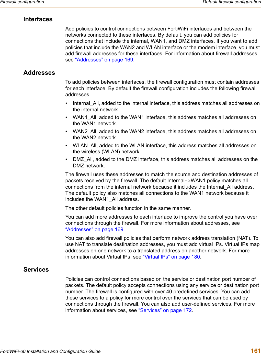 Firewall configuration  Default firewall configurationFortiWiFi-60 Installation and Configuration Guide  161InterfacesAdd policies to control connections between FortiWiFi interfaces and between the networks connected to these interfaces. By default, you can add policies for connections that include the internal, WAN1, and DMZ interfaces. If you want to add policies that include the WAN2 and WLAN interface or the modem interface, you must add firewall addresses for these interfaces. For information about firewall addresses, see “Addresses” on page 169.AddressesTo add policies between interfaces, the firewall configuration must contain addresses for each interface. By default the firewall configuration includes the following firewall addresses.• Internal_All, added to the internal interface, this address matches all addresses on the internal network.• WAN1_All, added to the WAN1 interface, this address matches all addresses on the WAN1 network.• WAN2_All, added to the WAN2 interface, this address matches all addresses on the WAN2 network.• WLAN_All, added to the WLAN interface, this address matches all addresses on the wireless (WLAN) network.• DMZ_All, added to the DMZ interface, this address matches all addresses on the DMZ network.The firewall uses these addresses to match the source and destination addresses of packets received by the firewall. The default Internal-&gt;WAN1 policy matches all connections from the internal network because it includes the Internal_All address. The default policy also matches all connections to the WAN1 network because it includes the WAN1_All address.The other default policies function in the same manner.You can add more addresses to each interface to improve the control you have over connections through the firewall. For more information about addresses, see “Addresses” on page 169.You can also add firewall policies that perform network address translation (NAT). To use NAT to translate destination addresses, you must add virtual IPs. Virtual IPs map addresses on one network to a translated address on another network. For more information about Virtual IPs, see “Virtual IPs” on page 180.ServicesPolicies can control connections based on the service or destination port number of packets. The default policy accepts connections using any service or destination port number. The firewall is configured with over 40 predefined services. You can add these services to a policy for more control over the services that can be used by connections through the firewall. You can also add user-defined services. For more information about services, see “Services” on page 172.