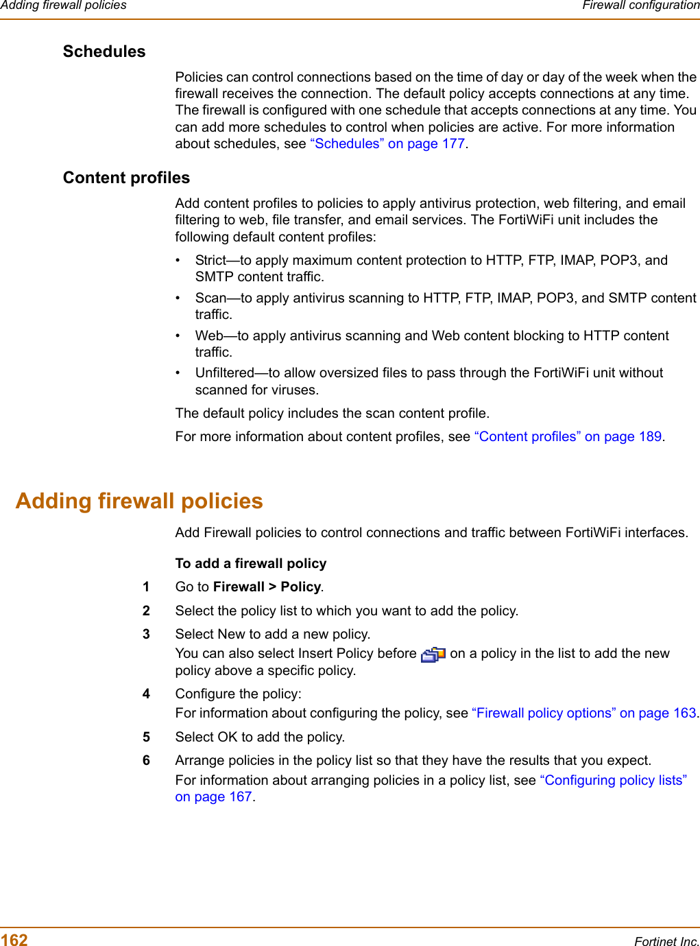 162 Fortinet Inc.Adding firewall policies Firewall configurationSchedulesPolicies can control connections based on the time of day or day of the week when the firewall receives the connection. The default policy accepts connections at any time. The firewall is configured with one schedule that accepts connections at any time. You can add more schedules to control when policies are active. For more information about schedules, see “Schedules” on page 177.Content profilesAdd content profiles to policies to apply antivirus protection, web filtering, and email filtering to web, file transfer, and email services. The FortiWiFi unit includes the following default content profiles:• Strict—to apply maximum content protection to HTTP, FTP, IMAP, POP3, and SMTP content traffic.• Scan—to apply antivirus scanning to HTTP, FTP, IMAP, POP3, and SMTP content traffic.• Web—to apply antivirus scanning and Web content blocking to HTTP content traffic.• Unfiltered—to allow oversized files to pass through the FortiWiFi unit without scanned for viruses.The default policy includes the scan content profile.For more information about content profiles, see “Content profiles” on page 189.Adding firewall policiesAdd Firewall policies to control connections and traffic between FortiWiFi interfaces.To add a firewall policy1Go to Firewall &gt; Policy.2Select the policy list to which you want to add the policy.3Select New to add a new policy.You can also select Insert Policy before   on a policy in the list to add the new policy above a specific policy.4Configure the policy:For information about configuring the policy, see “Firewall policy options” on page 163.5Select OK to add the policy.6Arrange policies in the policy list so that they have the results that you expect.For information about arranging policies in a policy list, see “Configuring policy lists” on page 167.